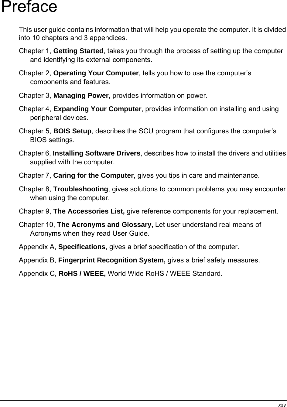 xxv Preface This user guide contains information that will help you operate the computer. It is divided into 10 chapters and 3 appendices. Chapter 1, Getting Started, takes you through the process of setting up the computer and identifying its external components. Chapter 2, Operating Your Computer, tells you how to use the computer’s components and features. Chapter 3, Managing Power, provides information on power. Chapter 4, Expanding Your Computer, provides information on installing and using peripheral devices. Chapter 5, BOIS Setup, describes the SCU program that configures the computer’s BIOS settings. Chapter 6, Installing Software Drivers, describes how to install the drivers and utilities supplied with the computer. Chapter 7, Caring for the Computer, gives you tips in care and maintenance. Chapter 8, Troubleshooting, gives solutions to common problems you may encounter when using the computer. Chapter 9, The Accessories List, give reference components for your replacement. Chapter 10, The Acronyms and Glossary, Let user understand real means of Acronyms when they read User Guide. Appendix A, Specifications, gives a brief specification of the computer. Appendix B, Fingerprint Recognition System, gives a brief safety measures. Appendix C, RoHS / WEEE, World Wide RoHS / WEEE Standard. 