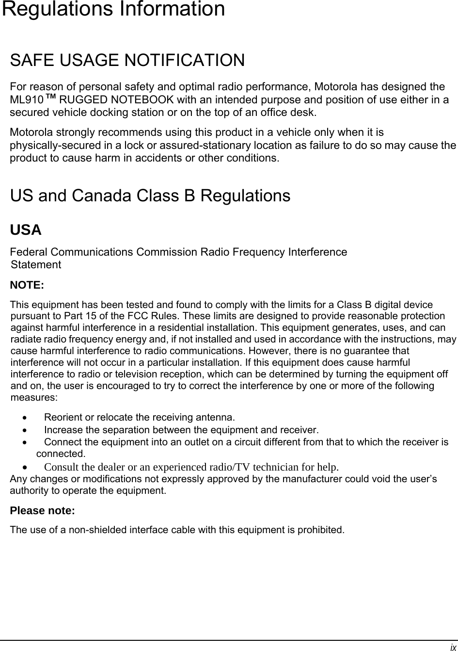 ix Regulations Information SAFE USAGE NOTIFICATION For reason of personal safety and optimal radio performance, Motorola has designed the ML910 TM RUGGED NOTEBOOK with an intended purpose and position of use either in a secured vehicle docking station or on the top of an office desk. Motorola strongly recommends using this product in a vehicle only when it is physically-secured in a lock or assured-stationary location as failure to do so may cause the product to cause harm in accidents or other conditions. US and Canada Class B Regulations USA Federal Communications Commission Radio Frequency Interference Statement NOTE: This equipment has been tested and found to comply with the limits for a Class B digital device pursuant to Part 15 of the FCC Rules. These limits are designed to provide reasonable protection against harmful interference in a residential installation. This equipment generates, uses, and can radiate radio frequency energy and, if not installed and used in accordance with the instructions, may cause harmful interference to radio communications. However, there is no guarantee that interference will not occur in a particular installation. If this equipment does cause harmful interference to radio or television reception, which can be determined by turning the equipment off and on, the user is encouraged to try to correct the interference by one or more of the following measures: •  Reorient or relocate the receiving antenna. •  Increase the separation between the equipment and receiver. •  Connect the equipment into an outlet on a circuit different from that to which the receiver is connected. • Consult the dealer or an experienced radio/TV technician for help. Any changes or modifications not expressly approved by the manufacturer could void the user’s authority to operate the equipment. Please note: The use of a non-shielded interface cable with this equipment is prohibited. 