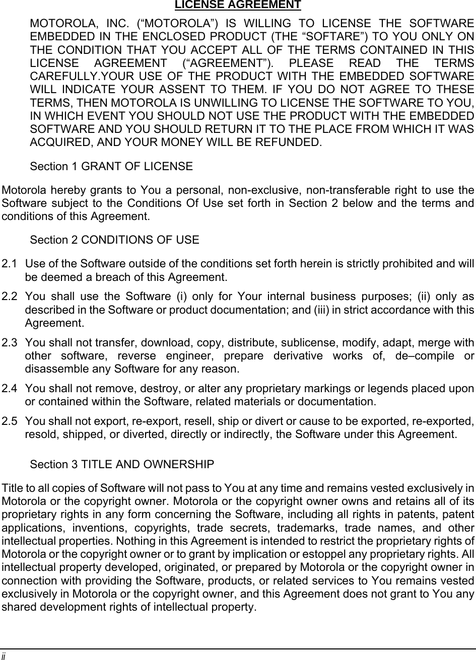 ii  LICENSE AGREEMENT MOTOROLA, INC. (“MOTOROLA”) IS WILLING TO LICENSE THE SOFTWARE EMBEDDED IN THE ENCLOSED PRODUCT (THE “SOFTARE”) TO YOU ONLY ON THE CONDITION THAT YOU ACCEPT ALL OF THE TERMS CONTAINED IN THIS LICENSE AGREEMENT (“AGREEMENT”). PLEASE READ THE TERMS CAREFULLY.YOUR USE OF THE PRODUCT WITH THE EMBEDDED SOFTWARE WILL INDICATE YOUR ASSENT TO THEM. IF YOU DO NOT AGREE TO THESE TERMS, THEN MOTOROLA IS UNWILLING TO LICENSE THE SOFTWARE TO YOU, IN WHICH EVENT YOU SHOULD NOT USE THE PRODUCT WITH THE EMBEDDED SOFTWARE AND YOU SHOULD RETURN IT TO THE PLACE FROM WHICH IT WAS ACQUIRED, AND YOUR MONEY WILL BE REFUNDED. Section 1 GRANT OF LICENSE Motorola hereby grants to You a personal, non-exclusive, non-transferable right to use the Software subject to the Conditions Of Use set forth in Section 2 below and the terms and conditions of this Agreement. Section 2 CONDITIONS OF USE 2.1  Use of the Software outside of the conditions set forth herein is strictly prohibited and will be deemed a breach of this Agreement. 2.2  You shall use the Software (i) only for Your internal business purposes; (ii) only as described in the Software or product documentation; and (iii) in strict accordance with this Agreement. 2.3  You shall not transfer, download, copy, distribute, sublicense, modify, adapt, merge with other software, reverse engineer, prepare derivative works of, de–compile or disassemble any Software for any reason. 2.4  You shall not remove, destroy, or alter any proprietary markings or legends placed upon or contained within the Software, related materials or documentation. 2.5  You shall not export, re-export, resell, ship or divert or cause to be exported, re-exported, resold, shipped, or diverted, directly or indirectly, the Software under this Agreement. Section 3 TITLE AND OWNERSHIP Title to all copies of Software will not pass to You at any time and remains vested exclusively in Motorola or the copyright owner. Motorola or the copyright owner owns and retains all of its proprietary rights in any form concerning the Software, including all rights in patents, patent applications, inventions, copyrights, trade secrets, trademarks, trade names, and other intellectual properties. Nothing in this Agreement is intended to restrict the proprietary rights of Motorola or the copyright owner or to grant by implication or estoppel any proprietary rights. All intellectual property developed, originated, or prepared by Motorola or the copyright owner in connection with providing the Software, products, or related services to You remains vested exclusively in Motorola or the copyright owner, and this Agreement does not grant to You any shared development rights of intellectual property.   