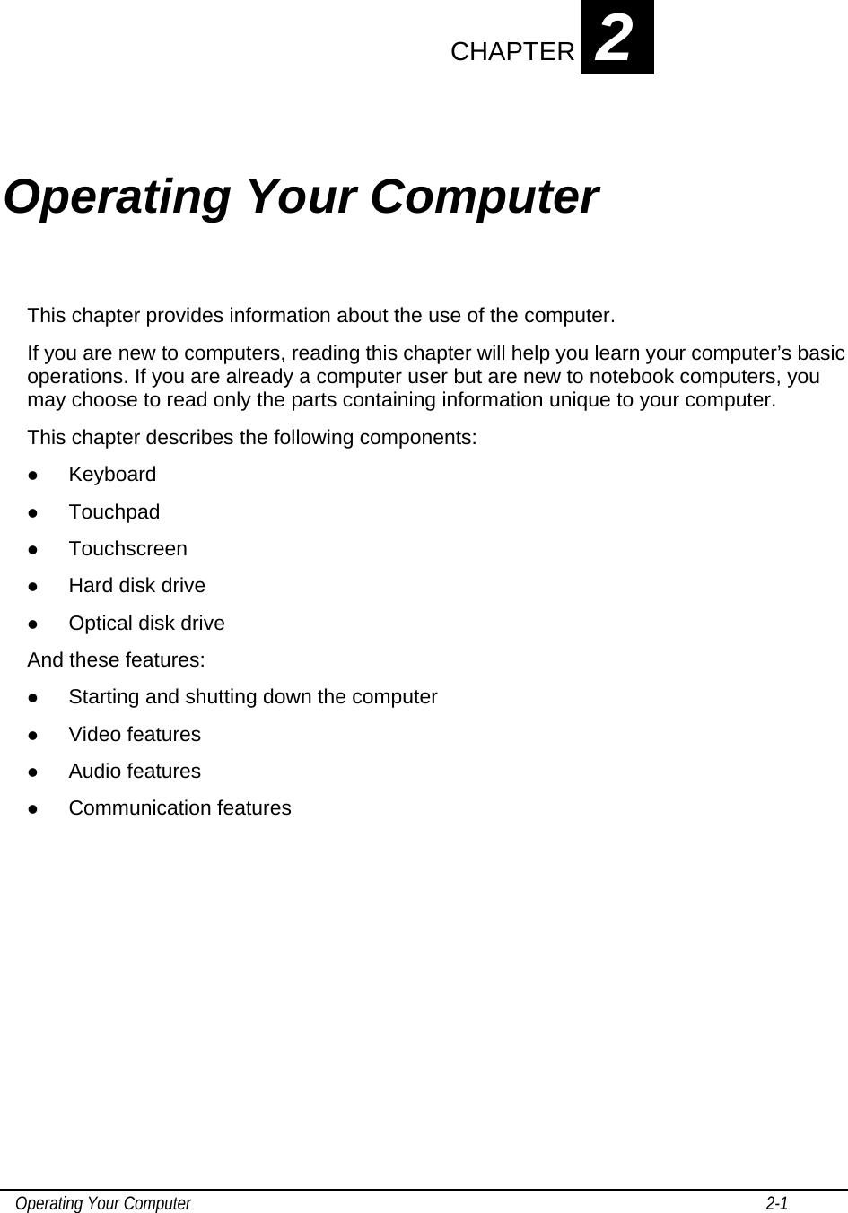    Operating Your Computer                                                                                                                                       2-1   CHAPTER 2 Operating Your Computer This chapter provides information about the use of the computer. If you are new to computers, reading this chapter will help you learn your computer’s basic operations. If you are already a computer user but are new to notebook computers, you may choose to read only the parts containing information unique to your computer. This chapter describes the following components: z Keyboard z Touchpad z Touchscreen z Hard disk drive z Optical disk drive And these features: z Starting and shutting down the computer z Video features z Audio features z Communication features        