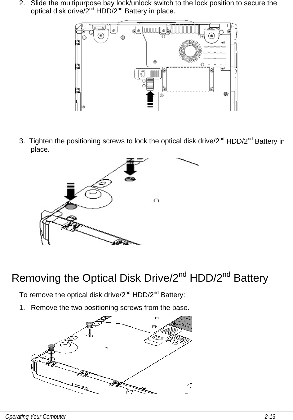    Operating Your Computer                                                                                                                                       2-13   2.  Slide the multipurpose bay lock/unlock switch to the lock position to secure the optical disk drive/2nd HDD/2nd Battery in place.    3.  Tighten the positioning screws to lock the optical disk drive/2nd HDD/2nd Battery in place.   Removing the Optical Disk Drive/2nd HDD/2nd Battery  To remove the optical disk drive/2nd HDD/2nd Battery: 1.  Remove the two positioning screws from the base.   