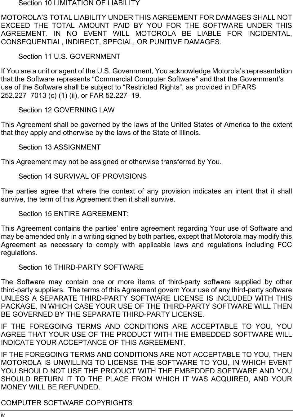 iv Section 10 LIMITATION OF LIABILITY MOTOROLA’S TOTAL LIABILITY UNDER THIS AGREEMENT FOR DAMAGES SHALL NOT EXCEED THE TOTAL AMOUNT PAID BY YOU FOR THE SOFTWARE UNDER THIS AGREEMENT. IN NO EVENT WILL MOTOROLA BE LIABLE FOR INCIDENTAL, CONSEQUENTIAL, INDIRECT, SPECIAL, OR PUNITIVE DAMAGES. Section 11 U.S. GOVERNMENT If You are a unit or agent of the U.S. Government, You acknowledge Motorola’s representation that the Software represents “Commercial Computer Software” and that the Government’s use of the Software shall be subject to “Restricted Rights”, as provided in DFARS 252.227–7013 (c) (1) (ii), or FAR 52.227–19. Section 12 GOVERNING LAW This Agreement shall be governed by the laws of the United States of America to the extent that they apply and otherwise by the laws of the State of Illinois. Section 13 ASSIGNMENT This Agreement may not be assigned or otherwise transferred by You. Section 14 SURVIVAL OF PROVISIONS The parties agree that where the context of any provision indicates an intent that it shall survive, the term of this Agreement then it shall survive. Section 15 ENTIRE AGREEMENT: This Agreement contains the parties’ entire agreement regarding Your use of Software and may be amended only in a writing signed by both parties, except that Motorola may modify this Agreement as necessary to comply with applicable laws and regulations including FCC regulations. Section 16 THIRD-PARTY SOFTWARE The Software may contain one or more items of third-party software supplied by other third-party suppliers.  The terms of this Agreement govern Your use of any third-party software UNLESS A SEPARATE THIRD-PARTY SOFTWARE LICENSE IS INCLUDED WITH THIS PACKAGE, IN WHICH CASE YOUR USE OF THE THIRD-PARTY SOFTWARE WILL THEN BE GOVERNED BY THE SEPARATE THIRD-PARTY LICENSE. IF THE FOREGOING TERMS AND CONDITIONS ARE ACCEPTABLE TO YOU, YOU AGREE THAT YOUR USE OF THE PRODUCT WITH THE EMBEDDED SOFTWARE WILL INDICATE YOUR ACCEPTANCE OF THIS AGREEMENT. IF THE FOREGOING TERMS AND CONDITIONS ARE NOT ACCEPTABLE TO YOU, THEN MOTOROLA IS UNWILLING TO LICENSE THE SOFTWARE TO YOU, IN WHICH EVENT YOU SHOULD NOT USE THE PRODUCT WITH THE EMBEDDED SOFTWARE AND YOU SHOULD RETURN IT TO THE PLACE FROM WHICH IT WAS ACQUIRED, AND YOUR MONEY WILL BE REFUNDED. COMPUTER SOFTWARE COPYRIGHTS 