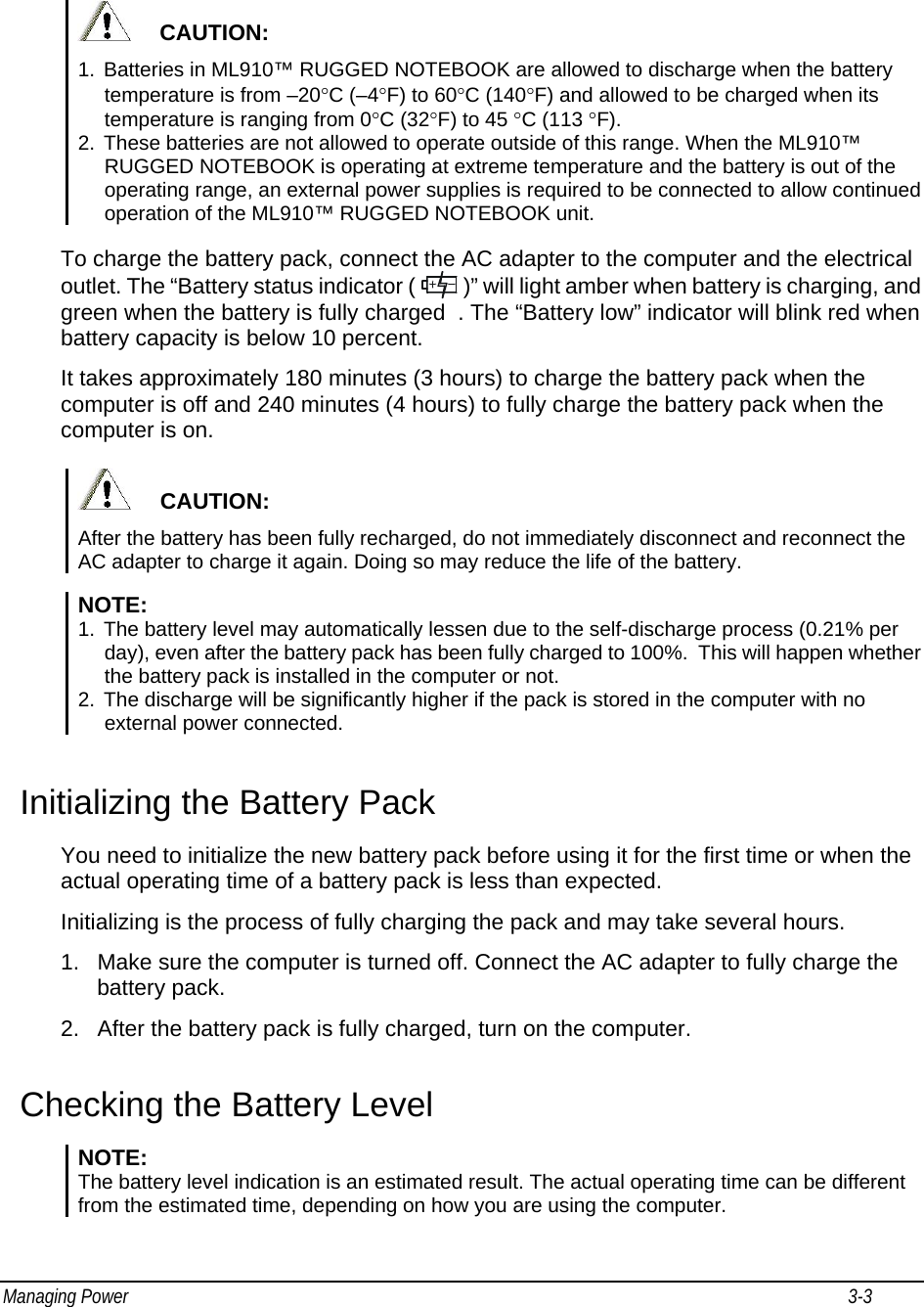 Managing Power                                                                                                                                                           3-3                                          CAUTION: 1.  Batteries in ML910™ RUGGED NOTEBOOK are allowed to discharge when the battery temperature is from –20°C (–4°F) to 60°C (140°F) and allowed to be charged when its temperature is ranging from 0°C (32°F) to 45 °C (113 °F). 2.  These batteries are not allowed to operate outside of this range. When the ML910™ RUGGED NOTEBOOK is operating at extreme temperature and the battery is out of the operating range, an external power supplies is required to be connected to allow continued operation of the ML910™ RUGGED NOTEBOOK unit. To charge the battery pack, connect the AC adapter to the computer and the electrical outlet. The “Battery status indicator (   )” will light amber when battery is charging, and green when the battery is fully charged  . The “Battery low” indicator will blink red when battery capacity is below 10 percent. It takes approximately 180 minutes (3 hours) to charge the battery pack when the computer is off and 240 minutes (4 hours) to fully charge the battery pack when the computer is on.       CAUTION: After the battery has been fully recharged, do not immediately disconnect and reconnect the AC adapter to charge it again. Doing so may reduce the life of the battery.  NOTE:  1.  The battery level may automatically lessen due to the self-discharge process (0.21% per day), even after the battery pack has been fully charged to 100%.  This will happen whether the battery pack is installed in the computer or not. 2.  The discharge will be significantly higher if the pack is stored in the computer with no external power connected.  Initializing the Battery Pack You need to initialize the new battery pack before using it for the first time or when the actual operating time of a battery pack is less than expected. Initializing is the process of fully charging the pack and may take several hours. 1.  Make sure the computer is turned off. Connect the AC adapter to fully charge the battery pack. 2.  After the battery pack is fully charged, turn on the computer. Checking the Battery Level NOTE:  The battery level indication is an estimated result. The actual operating time can be different from the estimated time, depending on how you are using the computer.  