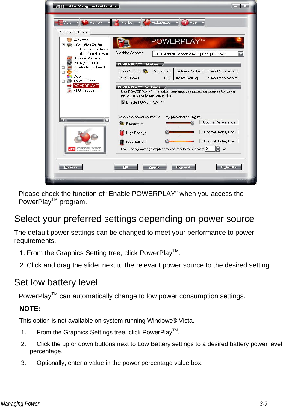 Managing Power                                                                                                                                                           3-9                                     Please check the function of “Enable POWERPLAY” when you access the PowerPlayTM program.  Select your preferred settings depending on power source The default power settings can be changed to meet your performance to power requirements. 1. From the Graphics Setting tree, click PowerPlayTM. 2. Click and drag the slider next to the relevant power source to the desired setting. Set low battery level PowerPlayTM can automatically change to low power consumption settings. NOTE: This option is not available on system running Windows® Vista. 1.  From the Graphics Settings tree, click PowerPlayTM. 2.  Click the up or down buttons next to Low Battery settings to a desired battery power level percentage. 3.  Optionally, enter a value in the power percentage value box. 
