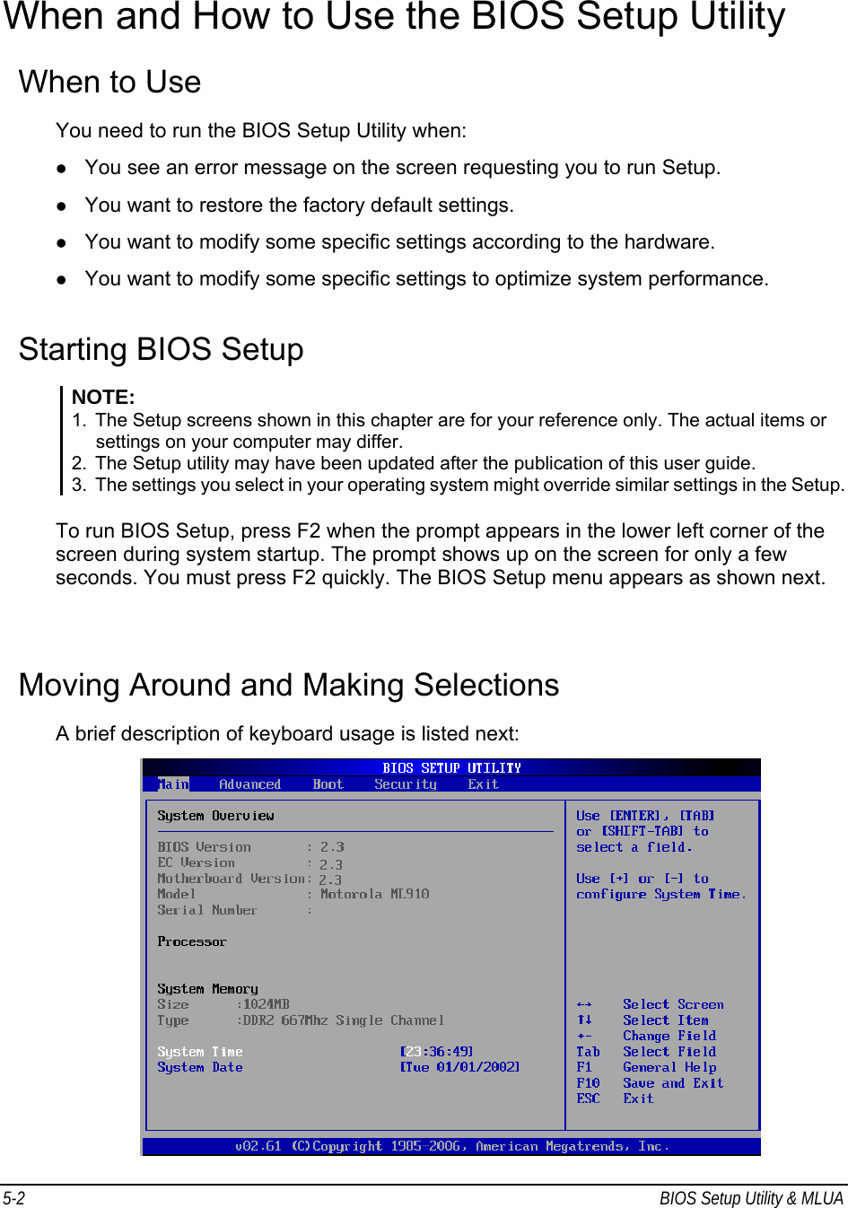 5-2  BIOS Setup Utility &amp; MLUA                                         When and How to Use the BIOS Setup Utility When to Use You need to run the BIOS Setup Utility when: z You see an error message on the screen requesting you to run Setup. z You want to restore the factory default settings. z You want to modify some specific settings according to the hardware. z You want to modify some specific settings to optimize system performance. Starting BIOS Setup NOTE: 1.  The Setup screens shown in this chapter are for your reference only. The actual items or settings on your computer may differ. 2.  The Setup utility may have been updated after the publication of this user guide. 3.  The settings you select in your operating system might override similar settings in the Setup.  To run BIOS Setup, press F2 when the prompt appears in the lower left corner of the screen during system startup. The prompt shows up on the screen for only a few seconds. You must press F2 quickly. The BIOS Setup menu appears as shown next.  Moving Around and Making Selections A brief description of keyboard usage is listed next:  
