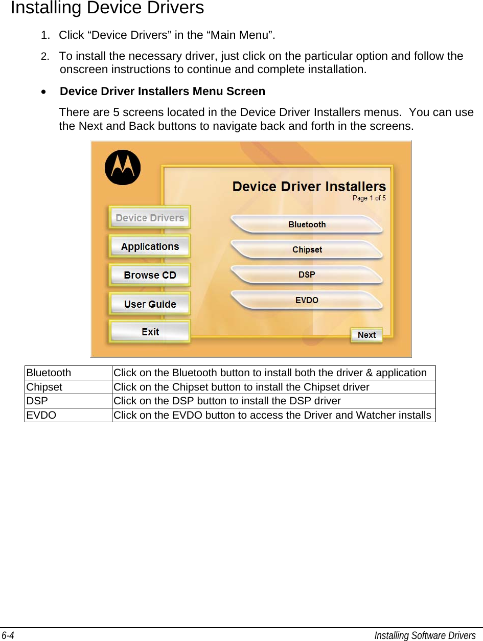  6-4  Installing Software Drivers   Installing Device Drivers   1.  Click “Device Drivers” in the “Main Menu”. 2.  To install the necessary driver, just click on the particular option and follow the onscreen instructions to continue and complete installation. • Device Driver Installers Menu Screen There are 5 screens located in the Device Driver Installers menus.  You can use the Next and Back buttons to navigate back and forth in the screens.  Bluetooth  Click on the Bluetooth button to install both the driver &amp; application Chipset  Click on the Chipset button to install the Chipset driver DSP  Click on the DSP button to install the DSP driver EVDO  Click on the EVDO button to access the Driver and Watcher installs  