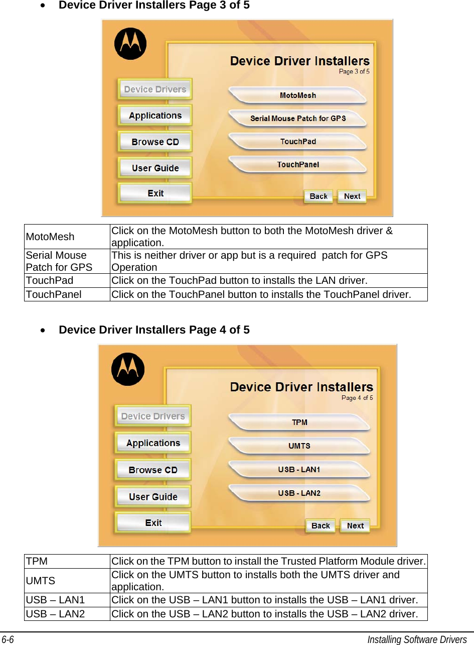  6-6  Installing Software Drivers   • Device Driver Installers Page 3 of 5  MotoMesh  Click on the MotoMesh button to both the MotoMesh driver &amp; application. Serial Mouse Patch for GPS  This is neither driver or app but is a required  patch for GPS Operation TouchPad  Click on the TouchPad button to installs the LAN driver. TouchPanel  Click on the TouchPanel button to installs the TouchPanel driver.  • Device Driver Installers Page 4 of 5  TPM  Click on the TPM button to install the Trusted Platform Module driver. UMTS  Click on the UMTS button to installs both the UMTS driver and application. USB – LAN1  Click on the USB – LAN1 button to installs the USB – LAN1 driver. USB – LAN2  Click on the USB – LAN2 button to installs the USB – LAN2 driver. 