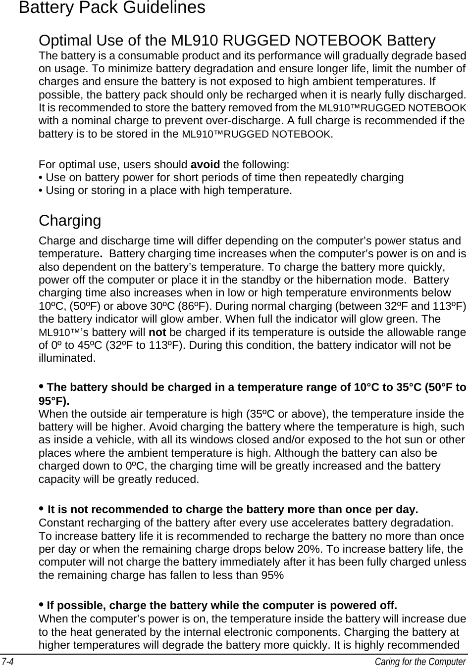 7-4   Caring for the Computer Battery Pack Guidelines Optimal Use of the ML910 RUGGED NOTEBOOK Battery  The battery is a consumable product and its performance will gradually degrade based on usage. To minimize battery degradation and ensure longer life, limit the number of charges and ensure the battery is not exposed to high ambient temperatures. If possible, the battery pack should only be recharged when it is nearly fully discharged. It is recommended to store the battery removed from the ML910™RUGGED NOTEBOOK with a nominal charge to prevent over-discharge. A full charge is recommended if the battery is to be stored in the ML910™RUGGED NOTEBOOK. For optimal use, users should avoid the following:  • Use on battery power for short periods of time then repeatedly charging  • Using or storing in a place with high temperature.  Charging Charge and discharge time will differ depending on the computer’s power status and temperature.  Battery charging time increases when the computer’s power is on and is also dependent on the battery’s temperature. To charge the battery more quickly, power off the computer or place it in the standby or the hibernation mode.  Battery charging time also increases when in low or high temperature environments below 10ºC, (50ºF) or above 30ºC (86ºF). During normal charging (between 32ºF and 113ºF) the battery indicator will glow amber. When full the indicator will glow green. The ML910™’s battery will not be charged if its temperature is outside the allowable range of 0º to 45ºC (32ºF to 113ºF). During this condition, the battery indicator will not be illuminated.  • The battery should be charged in a temperature range of 10°C to 35°C (50°F to 95°F).  When the outside air temperature is high (35ºC or above), the temperature inside the battery will be higher. Avoid charging the battery where the temperature is high, such as inside a vehicle, with all its windows closed and/or exposed to the hot sun or other places where the ambient temperature is high. Although the battery can also be charged down to 0ºC, the charging time will be greatly increased and the battery capacity will be greatly reduced.  • It is not recommended to charge the battery more than once per day.  Constant recharging of the battery after every use accelerates battery degradation.  To increase battery life it is recommended to recharge the battery no more than once per day or when the remaining charge drops below 20%. To increase battery life, the computer will not charge the battery immediately after it has been fully charged unless the remaining charge has fallen to less than 95%   • If possible, charge the battery while the computer is powered off. When the computer’s power is on, the temperature inside the battery will increase due to the heat generated by the internal electronic components. Charging the battery at higher temperatures will degrade the battery more quickly. It is highly recommended 