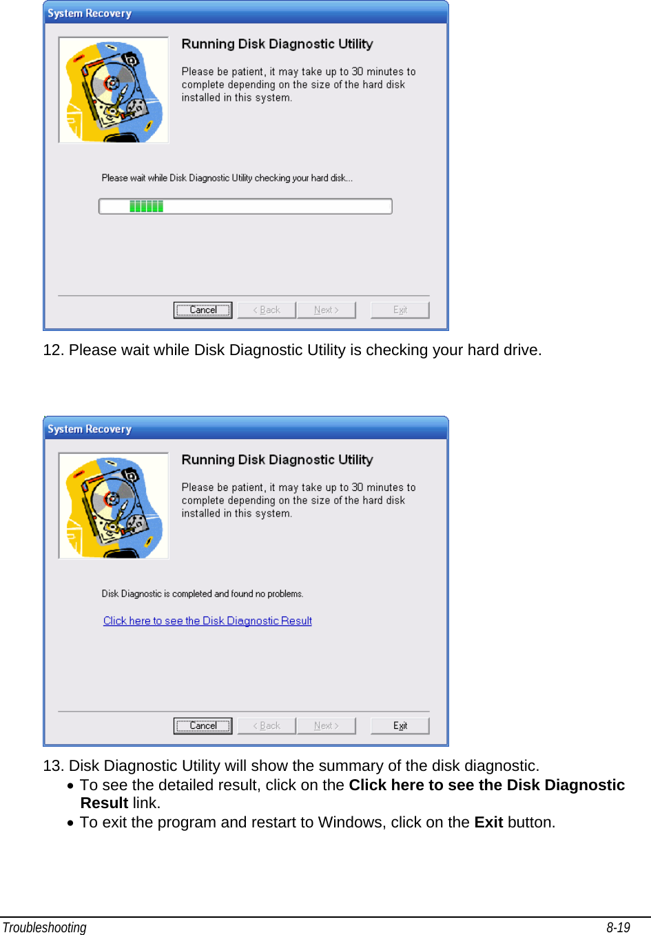 Troubleshooting                                                                                                                                                               8-19                                      12. Please wait while Disk Diagnostic Utility is checking your hard drive.    13. Disk Diagnostic Utility will show the summary of the disk diagnostic. • To see the detailed result, click on the Click here to see the Disk Diagnostic Result link.  • To exit the program and restart to Windows, click on the Exit button.    