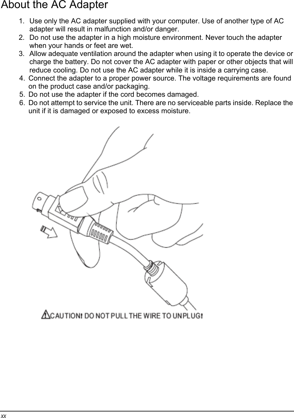 xx About the AC Adapter 1.  Use only the AC adapter supplied with your computer. Use of another type of AC adapter will result in malfunction and/or danger. 2.  Do not use the adapter in a high moisture environment. Never touch the adapter when your hands or feet are wet. 3.  Allow adequate ventilation around the adapter when using it to operate the device or charge the battery. Do not cover the AC adapter with paper or other objects that will reduce cooling. Do not use the AC adapter while it is inside a carrying case. 4.  Connect the adapter to a proper power source. The voltage requirements are found on the product case and/or packaging. 5.  Do not use the adapter if the cord becomes damaged. 6.  Do not attempt to service the unit. There are no serviceable parts inside. Replace the unit if it is damaged or exposed to excess moisture.          