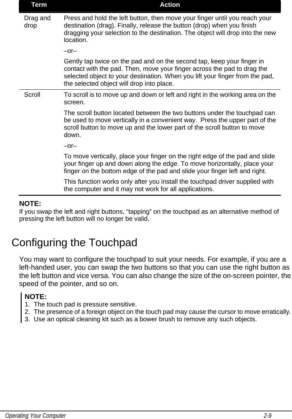    Operating Your Computer                                                                                                                                       2-9   Term  Action Drag and drop  Press and hold the left button, then move your finger until you reach your destination (drag). Finally, release the button (drop) when you finish dragging your selection to the destination. The object will drop into the new location. –or– Gently tap twice on the pad and on the second tap, keep your finger in contact with the pad. Then, move your finger across the pad to drag the selected object to your destination. When you lift your finger from the pad, the selected object will drop into place. Scroll  To scroll is to move up and down or left and right in the working area on the screen. The scroll button located between the two buttons under the touchpad can be used to move vertically in a convenient way.  Press the upper part of the scroll button to move up and the lower part of the scroll button to move down. –or– To move vertically, place your finger on the right edge of the pad and slide your finger up and down along the edge. To move horizontally, place your finger on the bottom edge of the pad and slide your finger left and right. This function works only after you install the touchpad driver supplied with the computer and it may not work for all applications. NOTE:  If you swap the left and right buttons, “tapping” on the touchpad as an alternative method of pressing the left button will no longer be valid. Configuring the Touchpad You may want to configure the touchpad to suit your needs. For example, if you are a left-handed user, you can swap the two buttons so that you can use the right button as the left button and vice versa. You can also change the size of the on-screen pointer, the speed of the pointer, and so on. NOTE: 1.  The touch pad is pressure sensitive.  2.  The presence of a foreign object on the touch pad may cause the cursor to move erratically.  3.  Use an optical cleaning kit such as a bower brush to remove any such objects.  