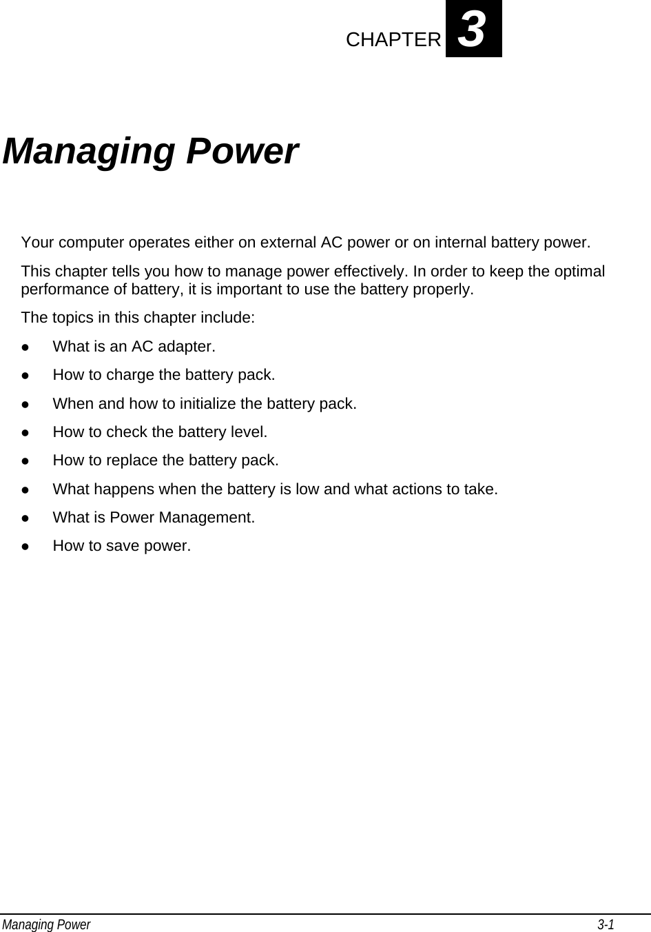 Managing Power                                                                                                                                                           3-1                                    CHAPTER 3 Managing Power Your computer operates either on external AC power or on internal battery power. This chapter tells you how to manage power effectively. In order to keep the optimal performance of battery, it is important to use the battery properly. The topics in this chapter include: z What is an AC adapter. z How to charge the battery pack. z When and how to initialize the battery pack. z How to check the battery level. z How to replace the battery pack. z What happens when the battery is low and what actions to take. z What is Power Management. z How to save power. 