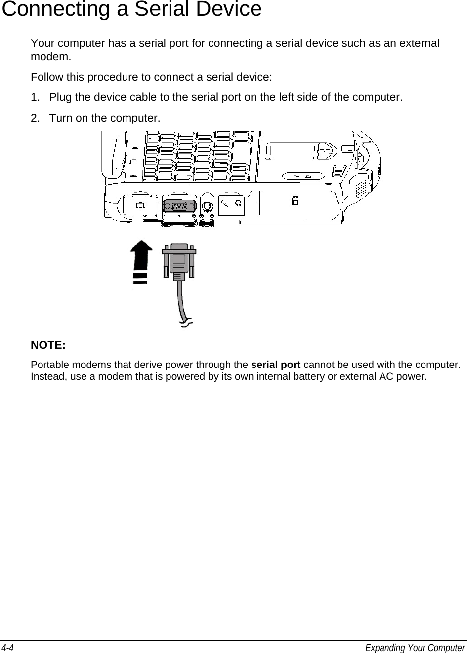 4-4  Expanding Your Computer    Connecting a Serial Device Your computer has a serial port for connecting a serial device such as an external modem. Follow this procedure to connect a serial device: 1.  Plug the device cable to the serial port on the left side of the computer. 2.  Turn on the computer.  NOTE:  Portable modems that derive power through the serial port cannot be used with the computer. Instead, use a modem that is powered by its own internal battery or external AC power. 