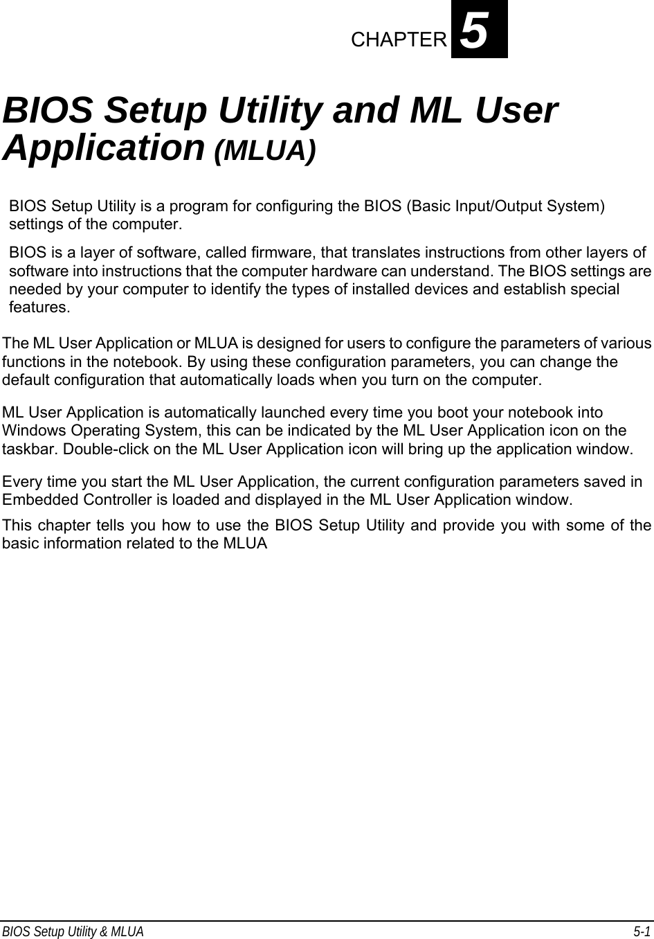 BIOS Setup Utility &amp; MLUA  5-1                                CHAPTER 5  BIOS Setup Utility and ML User Application (MLUA)  BIOS Setup Utility is a program for configuring the BIOS (Basic Input/Output System) settings of the computer. BIOS is a layer of software, called firmware, that translates instructions from other layers of software into instructions that the computer hardware can understand. The BIOS settings are needed by your computer to identify the types of installed devices and establish special features. The ML User Application or MLUA is designed for users to configure the parameters of various functions in the notebook. By using these configuration parameters, you can change the default configuration that automatically loads when you turn on the computer.  ML User Application is automatically launched every time you boot your notebook into Windows Operating System, this can be indicated by the ML User Application icon on the taskbar. Double-click on the ML User Application icon will bring up the application window. Every time you start the ML User Application, the current configuration parameters saved in Embedded Controller is loaded and displayed in the ML User Application window.  This chapter tells you how to use the BIOS Setup Utility and provide you with some of the basic information related to the MLUA 