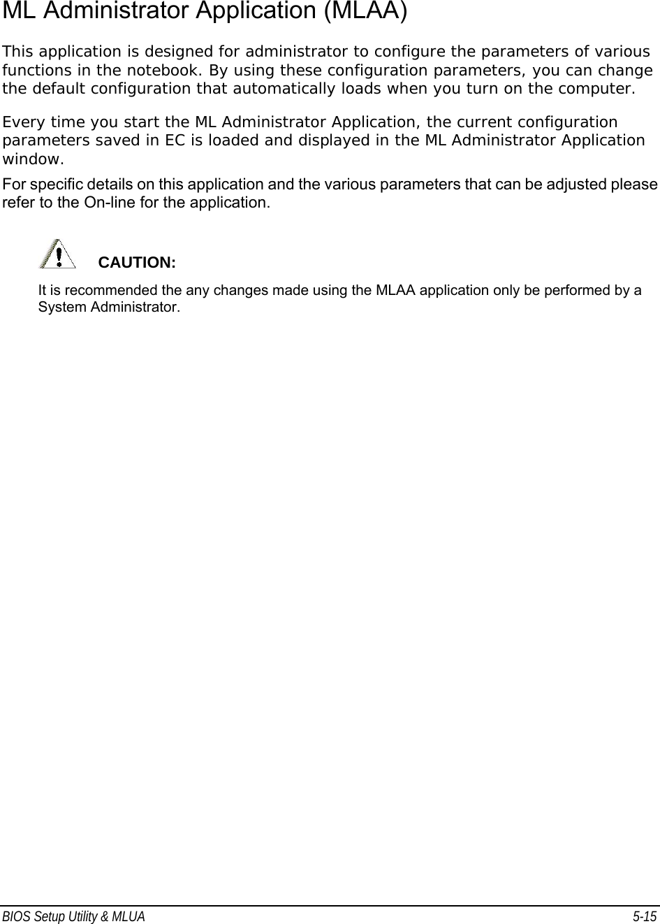 BIOS Setup Utility &amp; MLUA  5-15                                 ML Administrator Application (MLAA) This application is designed for administrator to configure the parameters of various functions in the notebook. By using these configuration parameters, you can change the default configuration that automatically loads when you turn on the computer. Every time you start the ML Administrator Application, the current configuration parameters saved in EC is loaded and displayed in the ML Administrator Application window.  For specific details on this application and the various parameters that can be adjusted please refer to the On-line for the application.       CAUTION:  It is recommended the any changes made using the MLAA application only be performed by a System Administrator. 