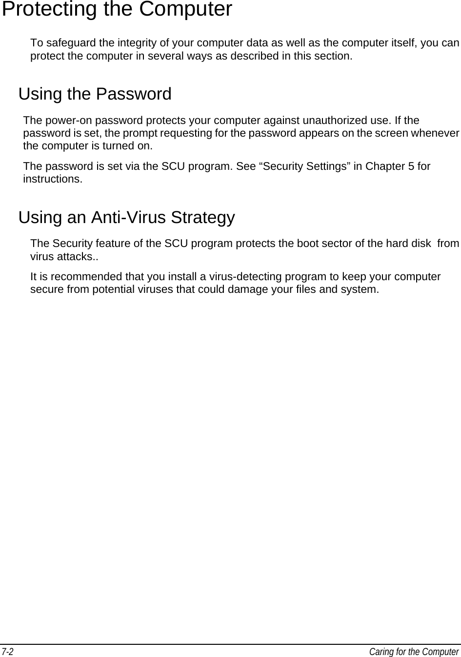 7-2   Caring for the Computer Protecting the Computer To safeguard the integrity of your computer data as well as the computer itself, you can protect the computer in several ways as described in this section. Using the Password The power-on password protects your computer against unauthorized use. If the password is set, the prompt requesting for the password appears on the screen whenever the computer is turned on. The password is set via the SCU program. See “Security Settings” in Chapter 5 for instructions. Using an Anti-Virus Strategy The Security feature of the SCU program protects the boot sector of the hard disk  from virus attacks.. It is recommended that you install a virus-detecting program to keep your computer secure from potential viruses that could damage your files and system. 