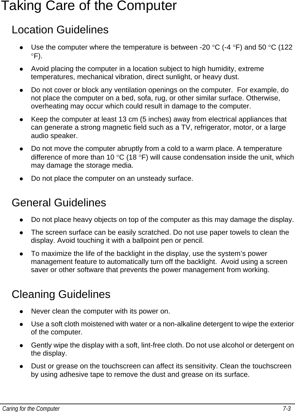  Caring for the Computer   7-3   Taking Care of the Computer Location Guidelines z Use the computer where the temperature is between -20 °C (-4 °F) and 50 °C (122 °F). z Avoid placing the computer in a location subject to high humidity, extreme temperatures, mechanical vibration, direct sunlight, or heavy dust. z Do not cover or block any ventilation openings on the computer.  For example, do not place the computer on a bed, sofa, rug, or other similar surface. Otherwise, overheating may occur which could result in damage to the computer. z Keep the computer at least 13 cm (5 inches) away from electrical appliances that can generate a strong magnetic field such as a TV, refrigerator, motor, or a large audio speaker. z Do not move the computer abruptly from a cold to a warm place. A temperature difference of more than 10 °C (18 °F) will cause condensation inside the unit, which may damage the storage media. z Do not place the computer on an unsteady surface. General Guidelines z Do not place heavy objects on top of the computer as this may damage the display. z The screen surface can be easily scratched. Do not use paper towels to clean the display. Avoid touching it with a ballpoint pen or pencil. z To maximize the life of the backlight in the display, use the system’s power management feature to automatically turn off the backlight.  Avoid using a screen saver or other software that prevents the power management from working. Cleaning Guidelines z Never clean the computer with its power on. z Use a soft cloth moistened with water or a non-alkaline detergent to wipe the exterior of the computer. z Gently wipe the display with a soft, lint-free cloth. Do not use alcohol or detergent on the display. z Dust or grease on the touchscreen can affect its sensitivity. Clean the touchscreen by using adhesive tape to remove the dust and grease on its surface.  