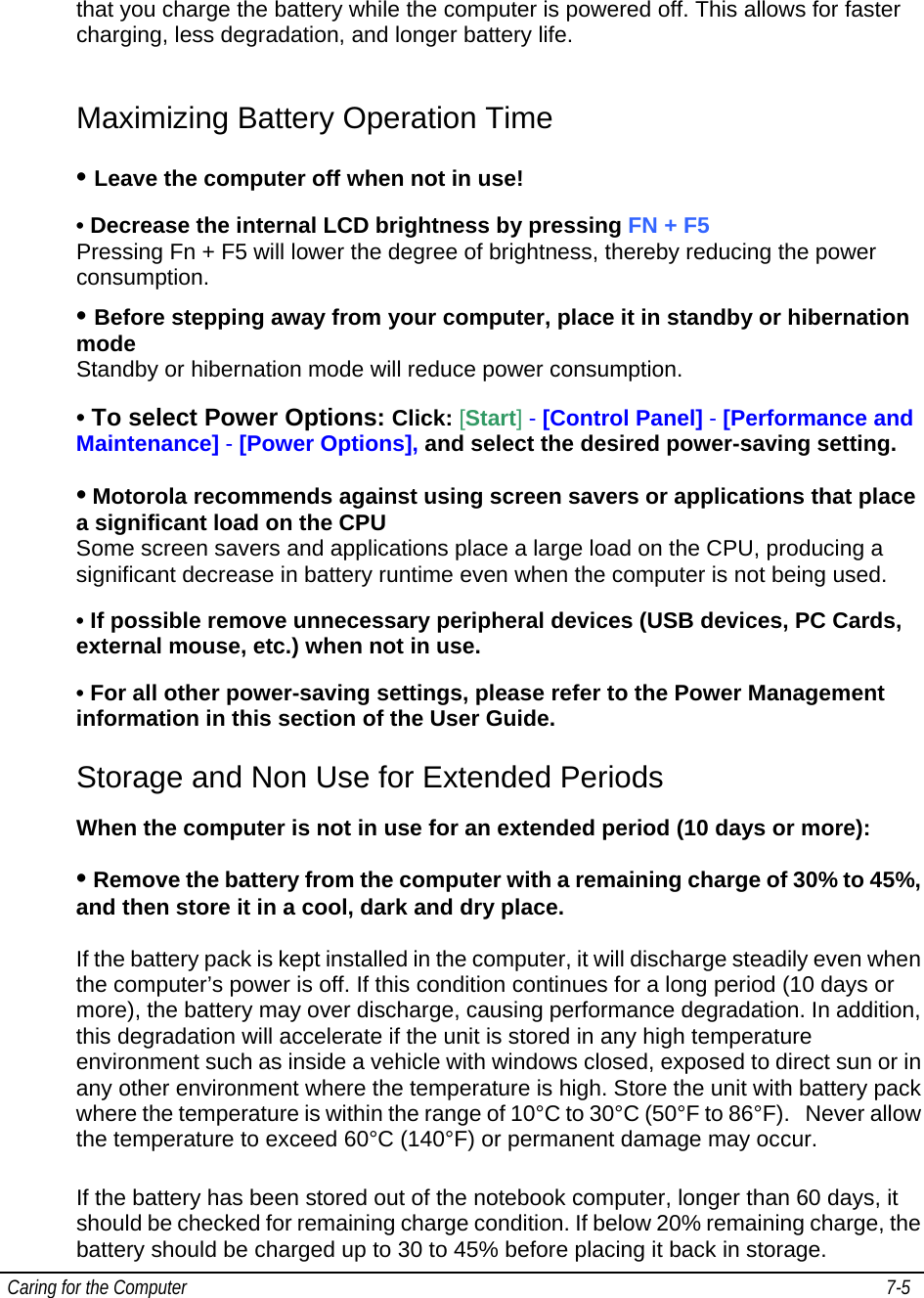  Caring for the Computer   7-5   that you charge the battery while the computer is powered off. This allows for faster charging, less degradation, and longer battery life.   Maximizing Battery Operation Time • Leave the computer off when not in use! • Decrease the internal LCD brightness by pressing FN + F5  Pressing Fn + F5 will lower the degree of brightness, thereby reducing the power consumption. • Before stepping away from your computer, place it in standby or hibernation mode                                                                                                                       Standby or hibernation mode will reduce power consumption. • To select Power Options: Click: [Start] - [Control Panel] - [Performance and Maintenance] - [Power Options], and select the desired power-saving setting. • Motorola recommends against using screen savers or applications that place a significant load on the CPU  Some screen savers and applications place a large load on the CPU, producing a significant decrease in battery runtime even when the computer is not being used.  • If possible remove unnecessary peripheral devices (USB devices, PC Cards, external mouse, etc.) when not in use. • For all other power-saving settings, please refer to the Power Management information in this section of the User Guide.  Storage and Non Use for Extended Periods When the computer is not in use for an extended period (10 days or more): • Remove the battery from the computer with a remaining charge of 30% to 45%, and then store it in a cool, dark and dry place.   If the battery pack is kept installed in the computer, it will discharge steadily even when the computer’s power is off. If this condition continues for a long period (10 days or more), the battery may over discharge, causing performance degradation. In addition, this degradation will accelerate if the unit is stored in any high temperature environment such as inside a vehicle with windows closed, exposed to direct sun or in any other environment where the temperature is high. Store the unit with battery pack where the temperature is within the range of 10°C to 30°C (50°F to 86°F).   Never allow the temperature to exceed 60°C (140°F) or permanent damage may occur.  If the battery has been stored out of the notebook computer, longer than 60 days, it should be checked for remaining charge condition. If below 20% remaining charge, the battery should be charged up to 30 to 45% before placing it back in storage. 