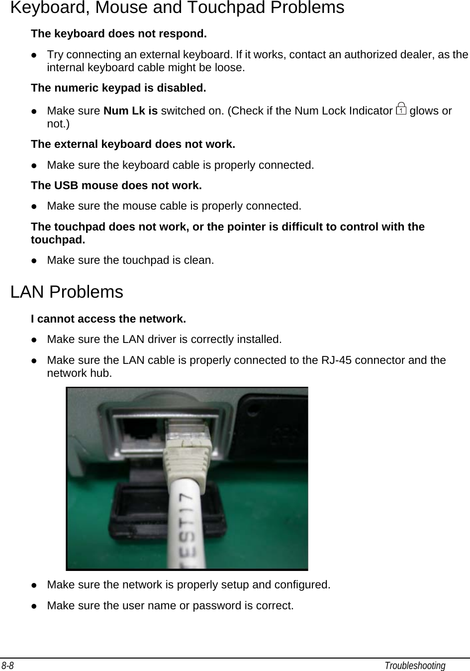 8-8                                                                                                                                                             Troubleshooting                                                  Keyboard, Mouse and Touchpad Problems The keyboard does not respond. z Try connecting an external keyboard. If it works, contact an authorized dealer, as the internal keyboard cable might be loose. The numeric keypad is disabled. z Make sure Num Lk is switched on. (Check if the Num Lock Indicator   glows or not.) The external keyboard does not work. z Make sure the keyboard cable is properly connected. The USB mouse does not work. z Make sure the mouse cable is properly connected. The touchpad does not work, or the pointer is difficult to control with the touchpad. z Make sure the touchpad is clean. LAN Problems I cannot access the network. z Make sure the LAN driver is correctly installed. z Make sure the LAN cable is properly connected to the RJ-45 connector and the network hub.              z Make sure the network is properly setup and configured. z Make sure the user name or password is correct. 