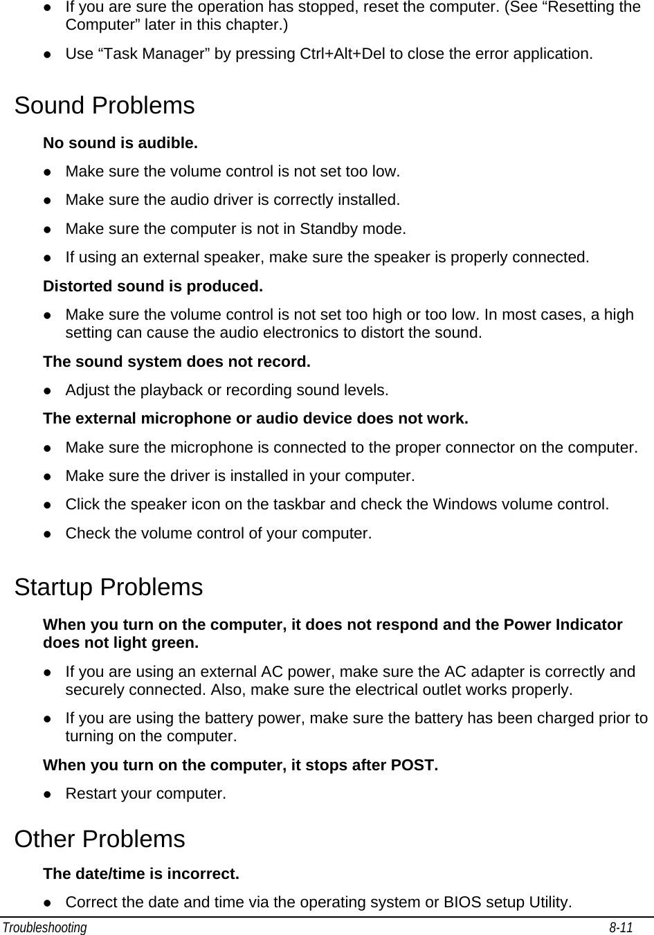 Troubleshooting                                                                                                                                                               8-11                                     z If you are sure the operation has stopped, reset the computer. (See “Resetting the Computer” later in this chapter.) z Use “Task Manager” by pressing Ctrl+Alt+Del to close the error application.  Sound Problems No sound is audible. z Make sure the volume control is not set too low. z Make sure the audio driver is correctly installed. z Make sure the computer is not in Standby mode. z If using an external speaker, make sure the speaker is properly connected. Distorted sound is produced. z Make sure the volume control is not set too high or too low. In most cases, a high setting can cause the audio electronics to distort the sound. The sound system does not record. z Adjust the playback or recording sound levels. The external microphone or audio device does not work. z Make sure the microphone is connected to the proper connector on the computer. z Make sure the driver is installed in your computer. z Click the speaker icon on the taskbar and check the Windows volume control. z Check the volume control of your computer. Startup Problems When you turn on the computer, it does not respond and the Power Indicator does not light green. z If you are using an external AC power, make sure the AC adapter is correctly and securely connected. Also, make sure the electrical outlet works properly. z If you are using the battery power, make sure the battery has been charged prior to turning on the computer. When you turn on the computer, it stops after POST. z Restart your computer. Other Problems The date/time is incorrect. z Correct the date and time via the operating system or BIOS setup Utility. 