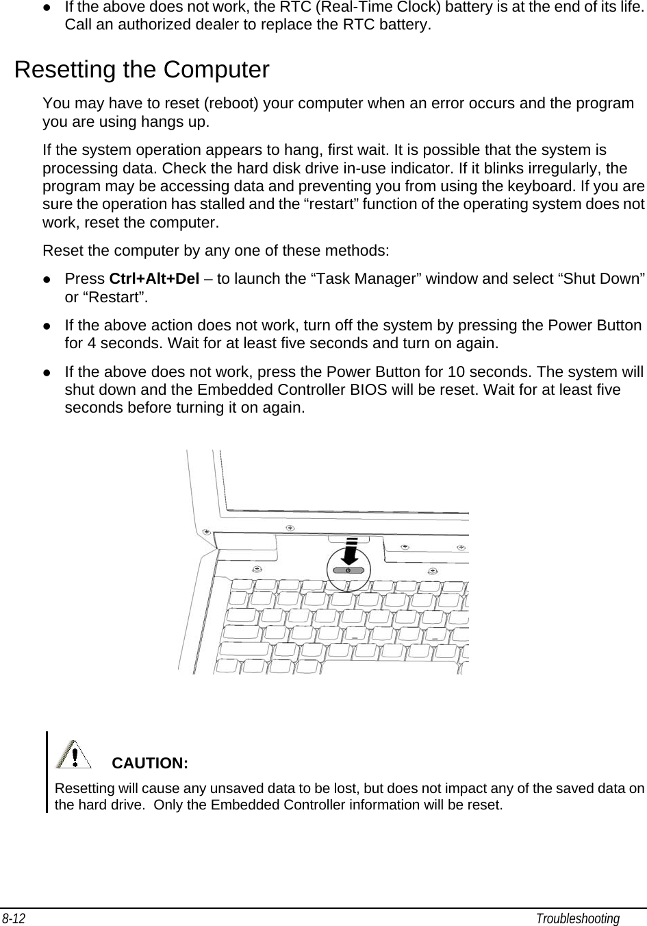 8-12                                                                                                                                                             Troubleshooting                                                z If the above does not work, the RTC (Real-Time Clock) battery is at the end of its life. Call an authorized dealer to replace the RTC battery. Resetting the Computer You may have to reset (reboot) your computer when an error occurs and the program you are using hangs up. If the system operation appears to hang, first wait. It is possible that the system is processing data. Check the hard disk drive in-use indicator. If it blinks irregularly, the program may be accessing data and preventing you from using the keyboard. If you are sure the operation has stalled and the “restart” function of the operating system does not work, reset the computer. Reset the computer by any one of these methods: z Press Ctrl+Alt+Del – to launch the “Task Manager” window and select “Shut Down” or “Restart”. z If the above action does not work, turn off the system by pressing the Power Button for 4 seconds. Wait for at least five seconds and turn on again. z If the above does not work, press the Power Button for 10 seconds. The system will shut down and the Embedded Controller BIOS will be reset. Wait for at least five seconds before turning it on again.        CAUTION: Resetting will cause any unsaved data to be lost, but does not impact any of the saved data on the hard drive.  Only the Embedded Controller information will be reset.        