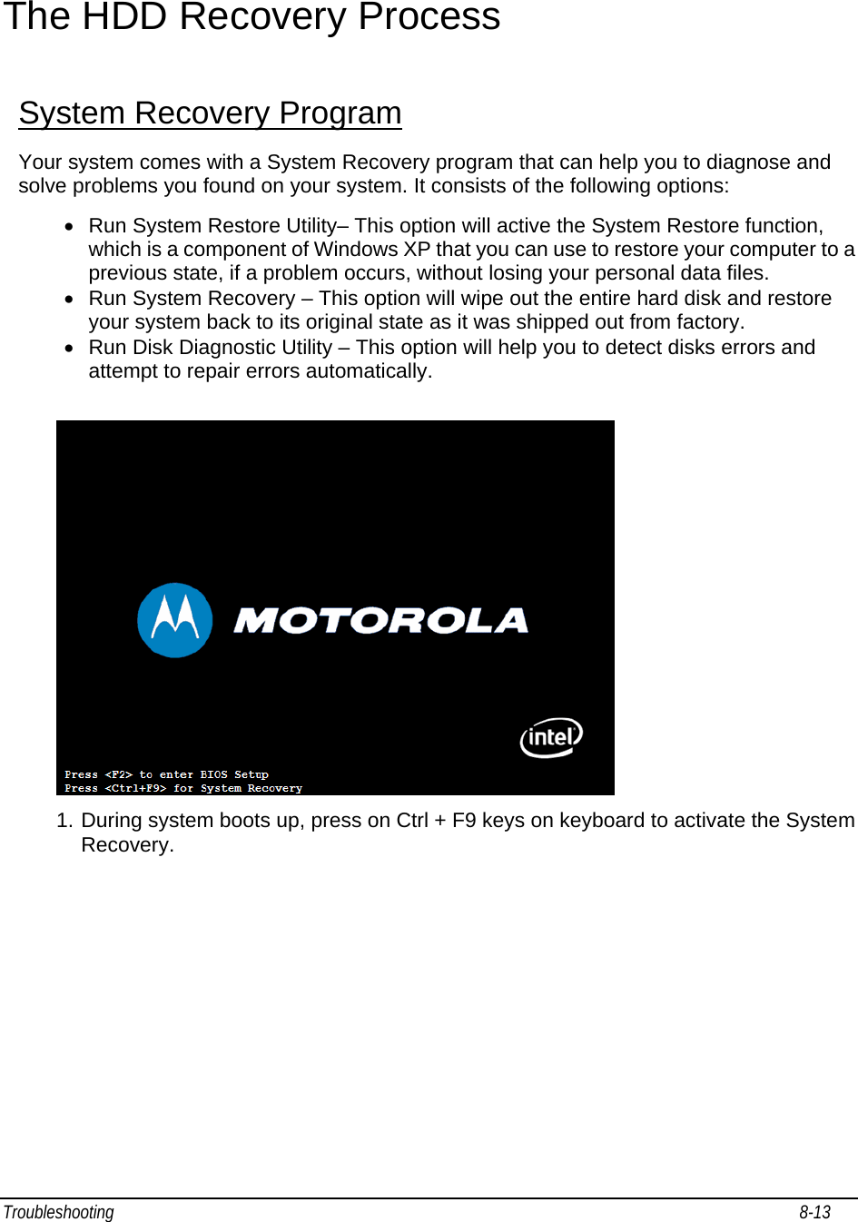 Troubleshooting                                                                                                                                                               8-13                                     The HDD Recovery Process System Recovery Program Your system comes with a System Recovery program that can help you to diagnose and solve problems you found on your system. It consists of the following options: •  Run System Restore Utility– This option will active the System Restore function, which is a component of Windows XP that you can use to restore your computer to a previous state, if a problem occurs, without losing your personal data files. •  Run System Recovery – This option will wipe out the entire hard disk and restore your system back to its original state as it was shipped out from factory.  •  Run Disk Diagnostic Utility – This option will help you to detect disks errors and attempt to repair errors automatically.   1. During system boots up, press on Ctrl + F9 keys on keyboard to activate the System Recovery.  