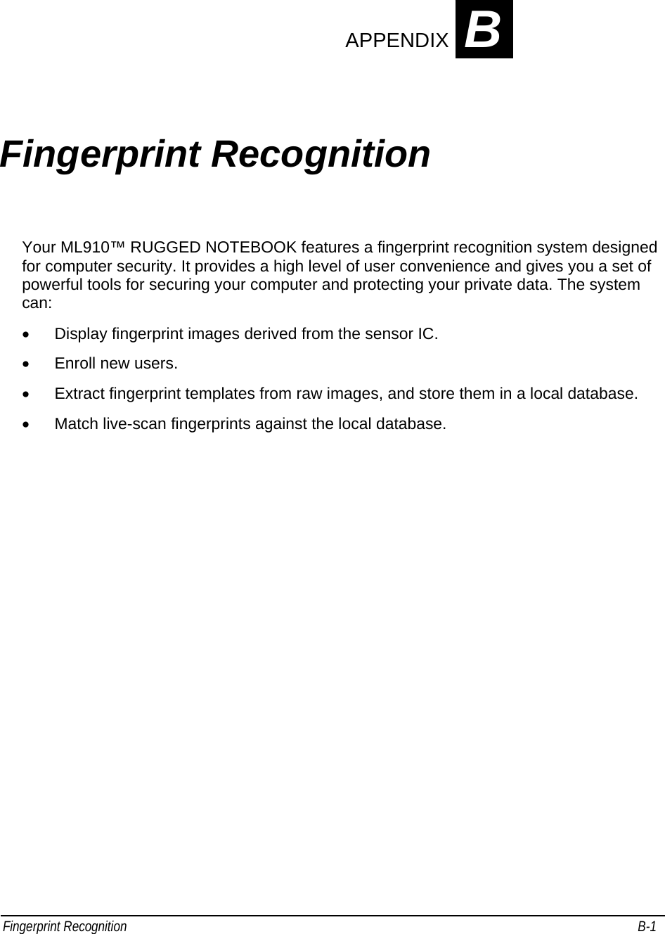 Fingerprint Recognition                                                                                                                                         B-1                                    APPENDIX B Fingerprint Recognition Your ML910™ RUGGED NOTEBOOK features a fingerprint recognition system designed for computer security. It provides a high level of user convenience and gives you a set of powerful tools for securing your computer and protecting your private data. The system can: •  Display fingerprint images derived from the sensor IC. •  Enroll new users. •  Extract fingerprint templates from raw images, and store them in a local database. •  Match live-scan fingerprints against the local database. 