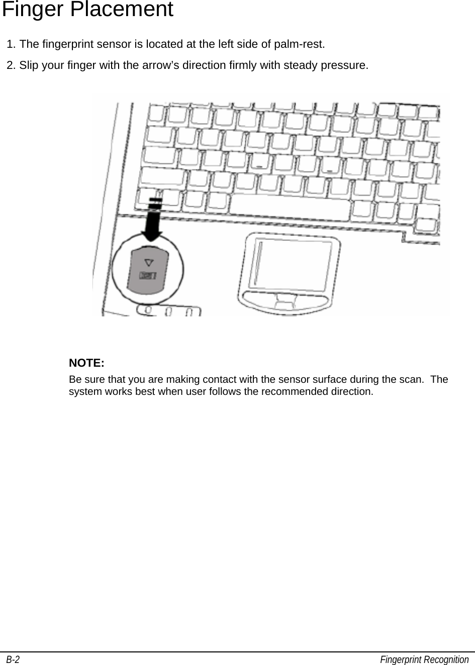   B-2                                                                                                                                        Fingerprint Recognition                                             Finger Placement 1. The fingerprint sensor is located at the left side of palm-rest.  2. Slip your finger with the arrow’s direction firmly with steady pressure.                                   NOTE:    Be sure that you are making contact with the sensor surface during the scan.  The system works best when user follows the recommended direction.      