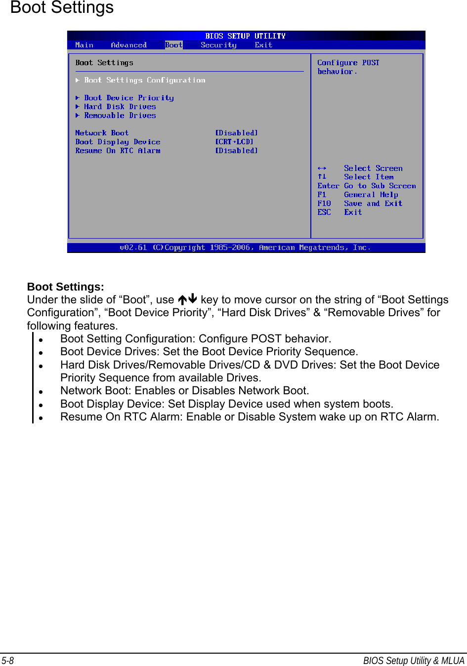 5-8  BIOS Setup Utility &amp; MLUA                                         Boot Settings     Boot Settings: Under the slide of “Boot”, use ÏÐ key to move cursor on the string of “Boot Settings Configuration”, “Boot Device Priority”, “Hard Disk Drives” &amp; “Removable Drives” for following features. z Boot Setting Configuration: Configure POST behavior. z Boot Device Drives: Set the Boot Device Priority Sequence. z Hard Disk Drives/Removable Drives/CD &amp; DVD Drives: Set the Boot Device Priority Sequence from available Drives. z Network Boot: Enables or Disables Network Boot.  z Boot Display Device: Set Display Device used when system boots. z Resume On RTC Alarm: Enable or Disable System wake up on RTC Alarm.   