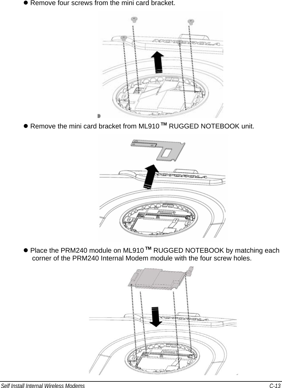 Self Install Internal Wireless Modems   C-13      z Remove four screws from the mini card bracket.  z Remove the mini card bracket from ML910 TM RUGGED NOTEBOOK unit.  z Place the PRM240 module on ML910 TM RUGGED NOTEBOOK by matching each corner of the PRM240 Internal Modem module with the four screw holes.  