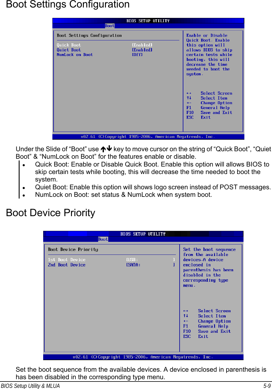 BIOS Setup Utility &amp; MLUA  5-9                                Boot Settings Configuration     Under the Slide of “Boot” use ÏÐ key to move cursor on the string of “Quick Boot”, “Quiet Boot” &amp; “NumLock on Boot” for the features enable or disable. z Quick Boot: Enable or Disable Quick Boot. Enable this option will allows BIOS to skip certain tests while booting, this will decrease the time needed to boot the system. z Quiet Boot: Enable this option will shows logo screen instead of POST messages. z NumLock on Boot: set status &amp; NumLock when system boot.   Boot Device Priority    Set the boot sequence from the available devices. A device enclosed in parenthesis is has been disabled in the corresponding type menu. 