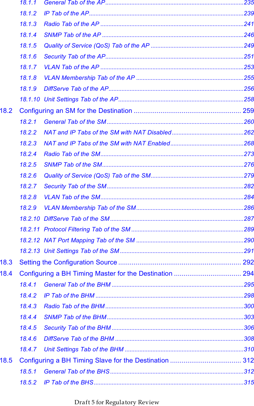                  March 200                  Through Software Release 6.       Draft 5 for Regulatory Review 18.1.1 General Tab of the AP.....................................................................................235 18.1.2 IP Tab of the AP...............................................................................................239 18.1.3 Radio Tab of the AP ........................................................................................241 18.1.4 SNMP Tab of the AP .......................................................................................246 18.1.5 Quality of Service (QoS) Tab of the AP .........................................................249 18.1.6 Security Tab of the AP.....................................................................................251 18.1.7 VLAN Tab of the AP ........................................................................................253 18.1.8 VLAN Membership Tab of the AP ..................................................................255 18.1.9 DiffServe Tab of the AP...................................................................................256 18.1.10 Unit Settings Tab of the AP.............................................................................258 18.2 Configuring an SM for the Destination ........................................................ 259 18.2.1 General Tab of the SM ....................................................................................260 18.2.2 NAT and IP Tabs of the SM with NAT Disabled ............................................262 18.2.3 NAT and IP Tabs of the SM with NAT Enabled.............................................268 18.2.4 Radio Tab of the SM........................................................................................273 18.2.5 SNMP Tab of the SM.......................................................................................276 18.2.6 Quality of Service (QoS) Tab of the SM.........................................................279 18.2.7 Security Tab of the SM ....................................................................................282 18.2.8 VLAN Tab of the SM........................................................................................284 18.2.9 VLAN Membership Tab of the SM..................................................................286 18.2.10 DiffServe Tab of the SM ..................................................................................287 18.2.11 Protocol Filtering Tab of the SM .....................................................................289 18.2.12 NAT Port Mapping Tab of the SM ..................................................................290 18.2.13 Unit Settings Tab of the SM ............................................................................291 18.3 Setting the Configuration Source ................................................................ 292 18.4 Configuring a BH Timing Master for the Destination ................................... 294 18.4.1 General Tab of the BHM .................................................................................295 18.4.2 IP Tab of the BHM ...........................................................................................298 18.4.3 Radio Tab of the BHM .....................................................................................300 18.4.4 SNMP Tab of the BHM ....................................................................................303 18.4.5 Security Tab of the BHM .................................................................................306 18.4.6 DiffServe Tab of the BHM ...............................................................................308 18.4.7 Unit Settings Tab of the BHM .........................................................................310 18.5 Configuring a BH Timing Slave for the Destination ..................................... 312 18.5.1 General Tab of the BHS ..................................................................................312 18.5.2 IP Tab of the BHS ............................................................................................315 