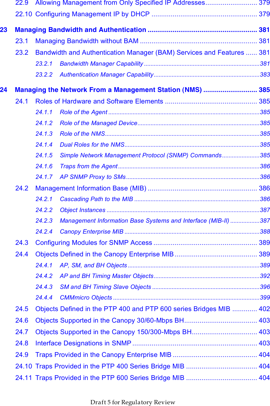                  March 200                  Through Software Release 6.       Draft 5 for Regulatory Review 22.9 Allowing Management from Only Specified IP Addresses........................... 379 22.10 Configuring Management IP by DHCP ....................................................... 379 23 Managing Bandwidth and Authentication ......................................................... 381 23.1 Managing Bandwidth without BAM ............................................................. 381 23.2 Bandwidth and Authentication Manager (BAM) Services and Features ...... 381 23.2.1 Bandwidth Manager Capability .......................................................................381 23.2.2 Authentication Manager Capability.................................................................383 24 Managing the Network From a Management Station (NMS) ............................ 385 24.1 Roles of Hardware and Software Elements ................................................ 385 24.1.1 Role of the Agent .............................................................................................385 24.1.2 Role of the Managed Device...........................................................................385 24.1.3 Role of the NMS...............................................................................................385 24.1.4 Dual Roles for the NMS...................................................................................385 24.1.5 Simple Network Management Protocol (SNMP) Commands .......................385 24.1.6 Traps from the Agent.......................................................................................386 24.1.7 AP SNMP Proxy to SMs ..................................................................................386 24.2 Management Information Base (MIB) ......................................................... 386 24.2.1 Cascading Path to the MIB .............................................................................386 24.2.2 Object Instances ..............................................................................................387 24.2.3 Management Information Base Systems and Interface (MIB-II) ..................387 24.2.4 Canopy Enterprise MIB ...................................................................................388 24.3 Configuring Modules for SNMP Access ...................................................... 389 24.4 Objects Defined in the Canopy Enterprise MIB........................................... 389 24.4.1 AP, SM, and BH Objects .................................................................................389 24.4.2 AP and BH Timing Master Objects.................................................................392 24.4.3 SM and BH Timing Slave Objects ..................................................................396 24.4.4 CMMmicro Objects ..........................................................................................399 24.5 Objects Defined in the PTP 400 and PTP 600 series Bridges MIB ............. 402 24.6 Objects Supported in the Canopy 30/60-Mbps BH...................................... 403 24.7 Objects Supported in the Canopy 150/300-Mbps BH.................................. 403 24.8 Interface Designations in SNMP ................................................................. 403 24.9 Traps Provided in the Canopy Enterprise MIB ............................................ 404 24.10 Traps Provided in the PTP 400 Series Bridge MIB ..................................... 404 24.11 Traps Provided in the PTP 600 Series Bridge MIB ..................................... 404 