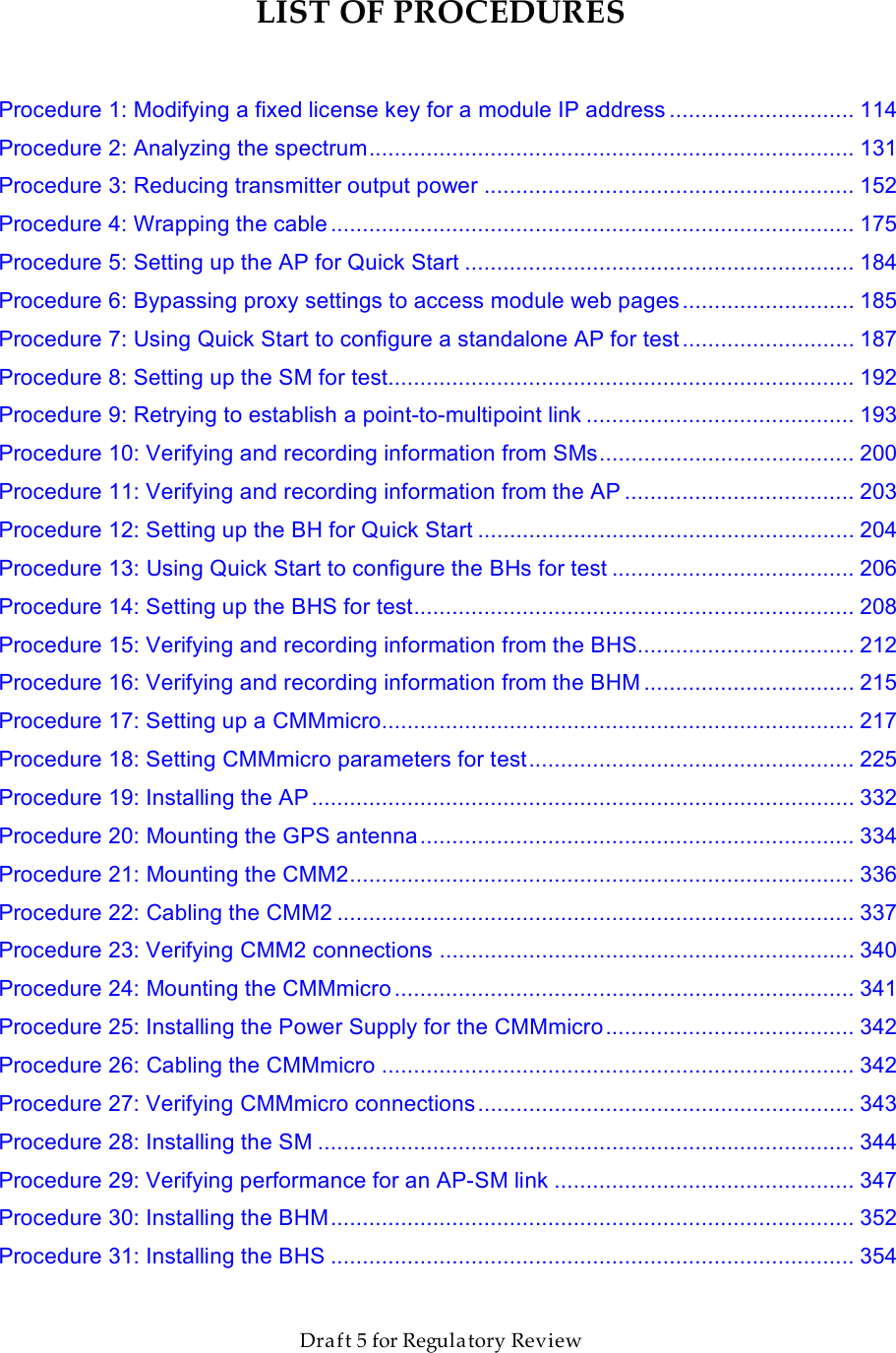                  March 200                  Through Software Release 6.       Draft 5 for Regulatory Review LIST OF PROCEDURES  Procedure 1: Modifying a fixed license key for a module IP address ............................. 114 Procedure 2: Analyzing the spectrum............................................................................ 131 Procedure 3: Reducing transmitter output power .......................................................... 152 Procedure 4: Wrapping the cable .................................................................................. 175 Procedure 5: Setting up the AP for Quick Start ............................................................. 184 Procedure 6: Bypassing proxy settings to access module web pages ........................... 185 Procedure 7: Using Quick Start to configure a standalone AP for test ........................... 187 Procedure 8: Setting up the SM for test......................................................................... 192 Procedure 9: Retrying to establish a point-to-multipoint link .......................................... 193 Procedure 10: Verifying and recording information from SMs........................................ 200 Procedure 11: Verifying and recording information from the AP .................................... 203 Procedure 12: Setting up the BH for Quick Start ........................................................... 204 Procedure 13: Using Quick Start to configure the BHs for test ...................................... 206 Procedure 14: Setting up the BHS for test..................................................................... 208 Procedure 15: Verifying and recording information from the BHS.................................. 212 Procedure 16: Verifying and recording information from the BHM ................................. 215 Procedure 17: Setting up a CMMmicro.......................................................................... 217 Procedure 18: Setting CMMmicro parameters for test................................................... 225 Procedure 19: Installing the AP..................................................................................... 332 Procedure 20: Mounting the GPS antenna.................................................................... 334 Procedure 21: Mounting the CMM2............................................................................... 336 Procedure 22: Cabling the CMM2 ................................................................................. 337 Procedure 23: Verifying CMM2 connections ................................................................. 340 Procedure 24: Mounting the CMMmicro........................................................................ 341 Procedure 25: Installing the Power Supply for the CMMmicro....................................... 342 Procedure 26: Cabling the CMMmicro .......................................................................... 342 Procedure 27: Verifying CMMmicro connections........................................................... 343 Procedure 28: Installing the SM .................................................................................... 344 Procedure 29: Verifying performance for an AP-SM link ............................................... 347 Procedure 30: Installing the BHM.................................................................................. 352 Procedure 31: Installing the BHS .................................................................................. 354 