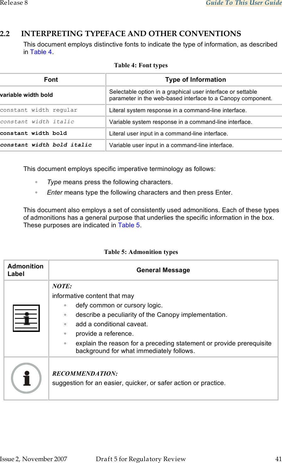 Release 8    Guide To This User Guide                  March 200                  Through Software Release 6.   Issue 2, November 2007  Draft 5 for Regulatory Review  41     2.2 INTERPRETING TYPEFACE AND OTHER CONVENTIONS This document employs distinctive fonts to indicate the type of information, as described in Table 4. Table 4: Font types Font Type of Information variable width bold Selectable option in a graphical user interface or settable parameter in the web-based interface to a Canopy component. constant width regular Literal system response in a command-line interface. constant width italic Variable system response in a command-line interface. constant width bold Literal user input in a command-line interface. constant width bold italic Variable user input in a command-line interface.  This document employs specific imperative terminology as follows: ◦ Type means press the following characters. ◦ Enter means type the following characters and then press Enter.  This document also employs a set of consistently used admonitions. Each of these types of admonitions has a general purpose that underlies the specific information in the box. These purposes are indicated in Table 5.  Table 5: Admonition types Admonition Label General Message  NOTE: informative content that may ◦  defy common or cursory logic. ◦  describe a peculiarity of the Canopy implementation. ◦  add a conditional caveat. ◦  provide a reference. ◦  explain the reason for a preceding statement or provide prerequisite background for what immediately follows.  RECOMMENDATION: suggestion for an easier, quicker, or safer action or practice. 