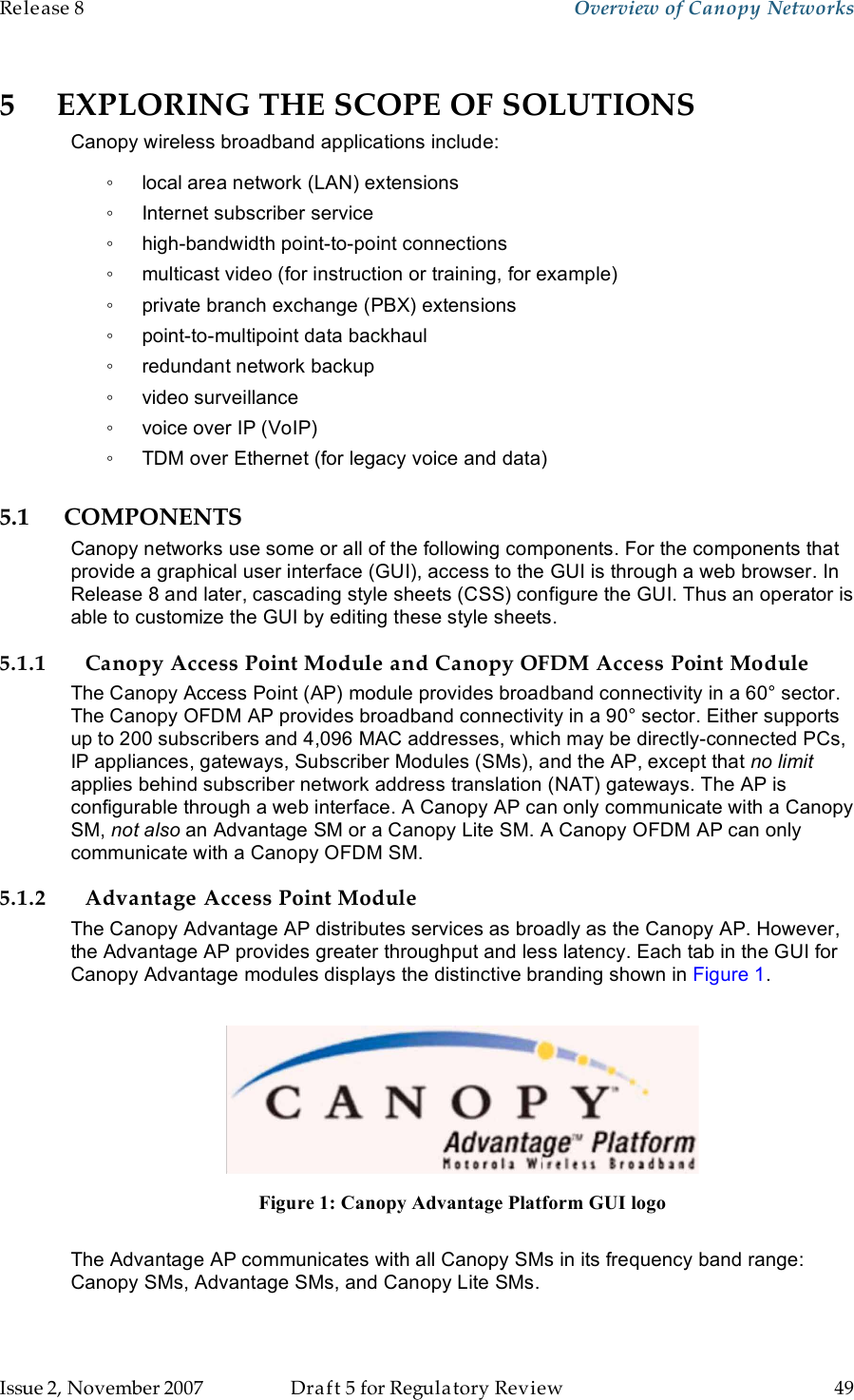 Release 8    Overview of Canopy Networks                  March 200                  Through Software Release 6.   Issue 2, November 2007  Draft 5 for Regulatory Review  49     5 EXPLORING THE SCOPE OF SOLUTIONS Canopy wireless broadband applications include: ◦  local area network (LAN) extensions ◦  Internet subscriber service ◦  high-bandwidth point-to-point connections ◦  multicast video (for instruction or training, for example) ◦  private branch exchange (PBX) extensions ◦  point-to-multipoint data backhaul ◦  redundant network backup ◦  video surveillance ◦  voice over IP (VoIP) ◦  TDM over Ethernet (for legacy voice and data) 5.1 COMPONENTS Canopy networks use some or all of the following components. For the components that provide a graphical user interface (GUI), access to the GUI is through a web browser. In Release 8 and later, cascading style sheets (CSS) configure the GUI. Thus an operator is able to customize the GUI by editing these style sheets. 5.1.1 Canopy Access Point Module and Canopy OFDM Access Point Module The Canopy Access Point (AP) module provides broadband connectivity in a 60° sector. The Canopy OFDM AP provides broadband connectivity in a 90° sector. Either supports up to 200 subscribers and 4,096 MAC addresses, which may be directly-connected PCs, IP appliances, gateways, Subscriber Modules (SMs), and the AP, except that no limit applies behind subscriber network address translation (NAT) gateways. The AP is configurable through a web interface. A Canopy AP can only communicate with a Canopy SM, not also an Advantage SM or a Canopy Lite SM. A Canopy OFDM AP can only communicate with a Canopy OFDM SM. 5.1.2 Advantage Access Point Module The Canopy Advantage AP distributes services as broadly as the Canopy AP. However, the Advantage AP provides greater throughput and less latency. Each tab in the GUI for Canopy Advantage modules displays the distinctive branding shown in Figure 1.   Figure 1: Canopy Advantage Platform GUI logo  The Advantage AP communicates with all Canopy SMs in its frequency band range: Canopy SMs, Advantage SMs, and Canopy Lite SMs.  