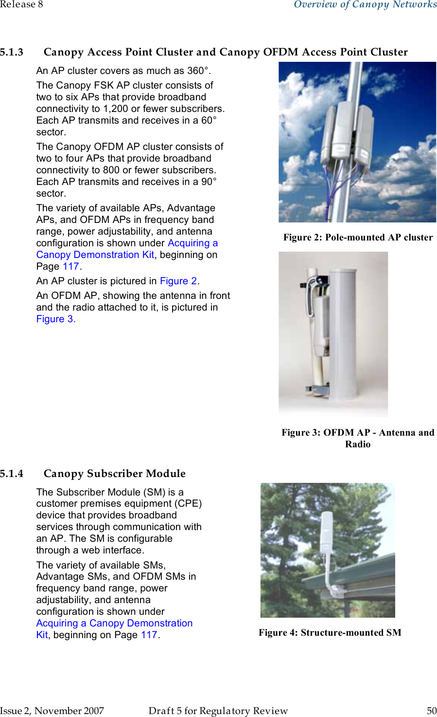 Release 8    Overview of Canopy Networks                  March 200                  Through Software Release 6.   Issue 2, November 2007  Draft 5 for Regulatory Review  50     5.1.3 Canopy Access Point Cluster and Canopy OFDM Access Point Cluster  Figure 2: Pole-mounted AP cluster An AP cluster covers as much as 360°.  The Canopy FSK AP cluster consists of two to six APs that provide broadband connectivity to 1,200 or fewer subscribers. Each AP transmits and receives in a 60° sector.  The Canopy OFDM AP cluster consists of two to four APs that provide broadband connectivity to 800 or fewer subscribers. Each AP transmits and receives in a 90° sector. The variety of available APs, Advantage APs, and OFDM APs in frequency band range, power adjustability, and antenna configuration is shown under Acquiring a Canopy Demonstration Kit, beginning on Page 117. An AP cluster is pictured in Figure 2. An OFDM AP, showing the antenna in front and the radio attached to it, is pictured in Figure 3.  Figure 3: OFDM AP - Antenna and Radio 5.1.4 Canopy Subscriber Module The Subscriber Module (SM) is a customer premises equipment (CPE) device that provides broadband services through communication with an AP. The SM is configurable through a web interface. The variety of available SMs, Advantage SMs, and OFDM SMs in frequency band range, power adjustability, and antenna configuration is shown under Acquiring a Canopy Demonstration Kit, beginning on Page 117.    Figure 4: Structure-mounted SM 