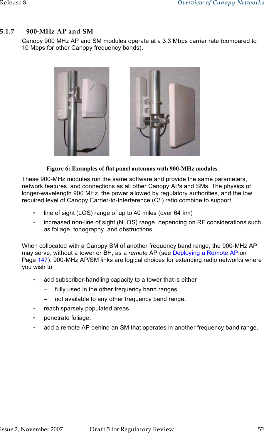 Release 8    Overview of Canopy Networks                  March 200                  Through Software Release 6.   Issue 2, November 2007  Draft 5 for Regulatory Review  52     5.1.7 900-MHz AP and SM Canopy 900 MHz AP and SM modules operate at a 3.3 Mbps carrier rate (compared to 10 Mbps for other Canopy frequency bands).     Figure 6: Examples of flat panel antennas with 900-MHz modules These 900-MHz modules run the same software and provide the same parameters, network features, and connections as all other Canopy APs and SMs. The physics of longer-wavelength 900 MHz, the power allowed by regulatory authorities, and the low required level of Canopy Carrier-to-Interference (C/I) ratio combine to support ◦  line of sight (LOS) range of up to 40 miles (over 64 km) ◦  increased non-line of sight (NLOS) range, depending on RF considerations such as foliage, topography, and obstructions.  When collocated with a Canopy SM of another frequency band range, the 900-MHz AP may serve, without a tower or BH, as a remote AP (see Deploying a Remote AP on Page 147). 900-MHz AP/SM links are logical choices for extending radio networks where you wish to ◦  add subscriber-handling capacity to a tower that is either −  fully used in the other frequency band ranges. −  not available to any other frequency band range. ◦  reach sparsely populated areas. ◦  penetrate foliage. ◦  add a remote AP behind an SM that operates in another frequency band range. 