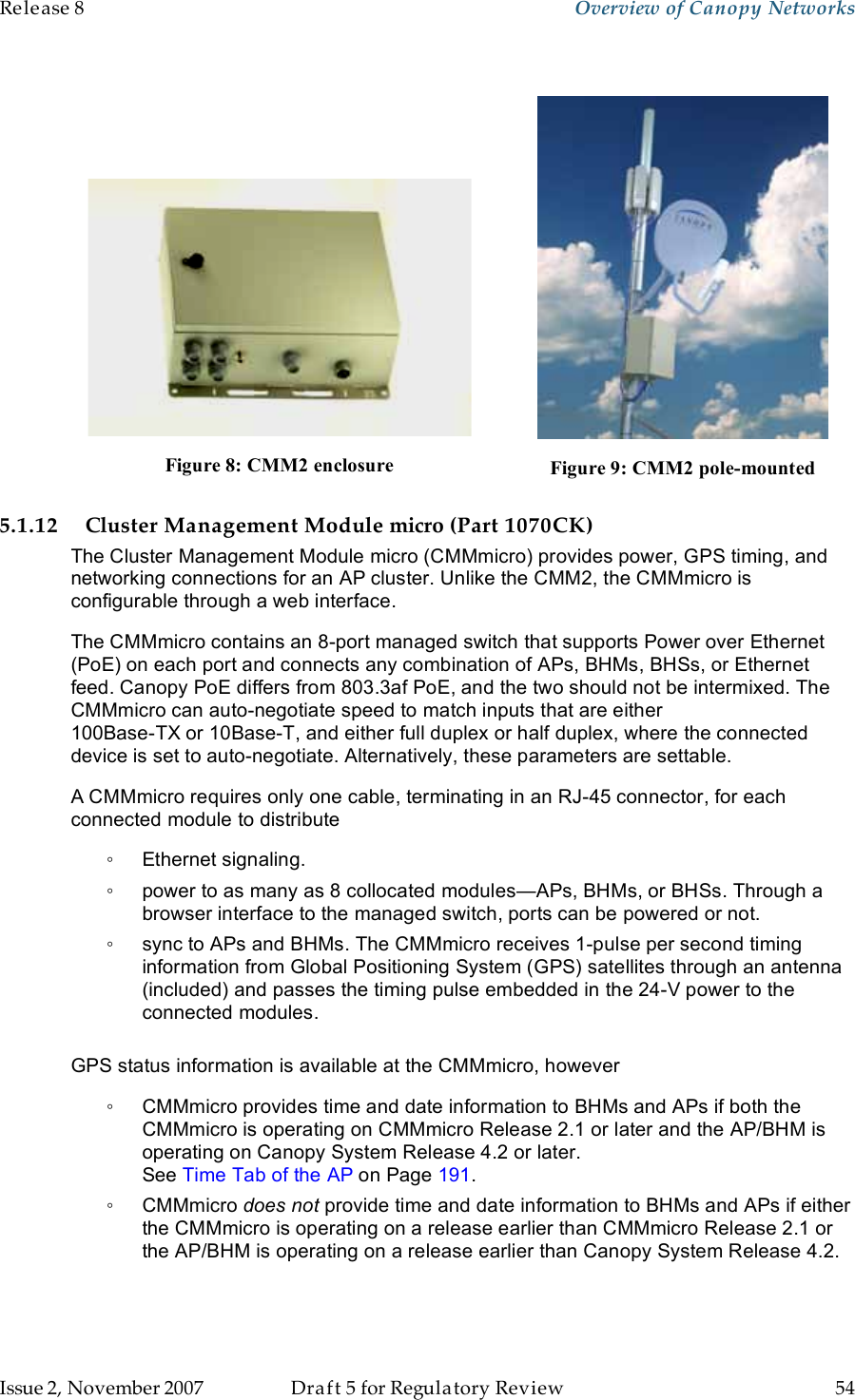 Release 8    Overview of Canopy Networks                  March 200                  Through Software Release 6.   Issue 2, November 2007  Draft 5 for Regulatory Review  54        Figure 8: CMM2 enclosure  Figure 9: CMM2 pole-mounted 5.1.12 Cluster Management Module micro (Part 1070CK) The Cluster Management Module micro (CMMmicro) provides power, GPS timing, and networking connections for an AP cluster. Unlike the CMM2, the CMMmicro is configurable through a web interface. The CMMmicro contains an 8-port managed switch that supports Power over Ethernet (PoE) on each port and connects any combination of APs, BHMs, BHSs, or Ethernet feed. Canopy PoE differs from 803.3af PoE, and the two should not be intermixed. The CMMmicro can auto-negotiate speed to match inputs that are either  100Base-TX or 10Base-T, and either full duplex or half duplex, where the connected device is set to auto-negotiate. Alternatively, these parameters are settable. A CMMmicro requires only one cable, terminating in an RJ-45 connector, for each connected module to distribute ◦  Ethernet signaling. ◦  power to as many as 8 collocated modules—APs, BHMs, or BHSs. Through a browser interface to the managed switch, ports can be powered or not. ◦  sync to APs and BHMs. The CMMmicro receives 1-pulse per second timing information from Global Positioning System (GPS) satellites through an antenna (included) and passes the timing pulse embedded in the 24-V power to the connected modules.  GPS status information is available at the CMMmicro, however ◦  CMMmicro provides time and date information to BHMs and APs if both the CMMmicro is operating on CMMmicro Release 2.1 or later and the AP/BHM is operating on Canopy System Release 4.2 or later.  See Time Tab of the AP on Page 191. ◦  CMMmicro does not provide time and date information to BHMs and APs if either the CMMmicro is operating on a release earlier than CMMmicro Release 2.1 or the AP/BHM is operating on a release earlier than Canopy System Release 4.2. 