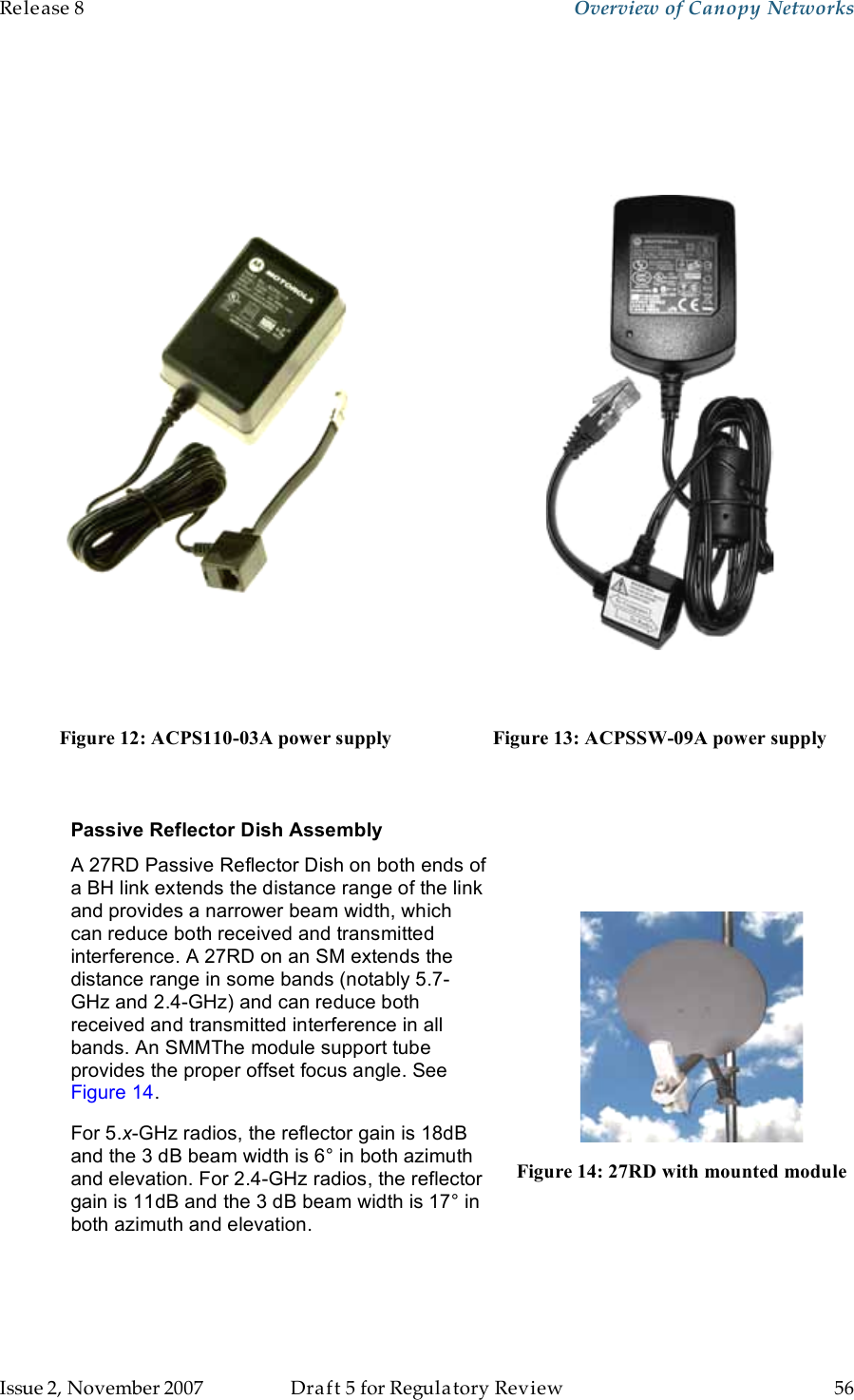 Release 8    Overview of Canopy Networks                  March 200                  Through Software Release 6.   Issue 2, November 2007  Draft 5 for Regulatory Review  56         Figure 12: ACPS110-03A power supply  Figure 13: ACPSSW-09A power supply  Passive Reflector Dish Assembly A 27RD Passive Reflector Dish on both ends of a BH link extends the distance range of the link and provides a narrower beam width, which can reduce both received and transmitted interference. A 27RD on an SM extends the distance range in some bands (notably 5.7-GHz and 2.4-GHz) and can reduce both received and transmitted interference in all bands. An SMMThe module support tube provides the proper offset focus angle. See Figure 14. For 5.x-GHz radios, the reflector gain is 18dB and the 3 dB beam width is 6° in both azimuth and elevation. For 2.4-GHz radios, the reflector gain is 11dB and the 3 dB beam width is 17° in both azimuth and elevation.  Figure 14: 27RD with mounted module 