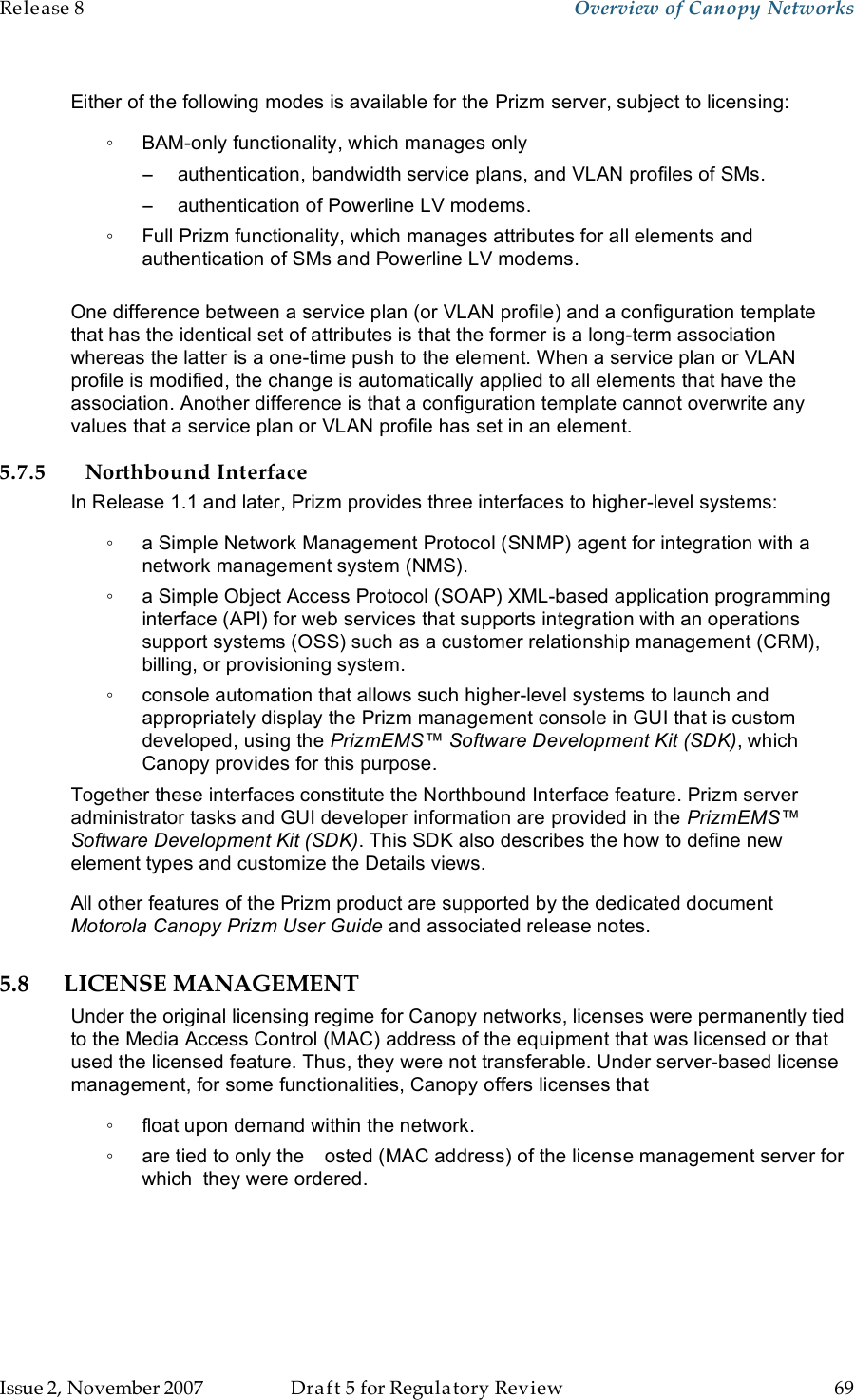 Release 8    Overview of Canopy Networks                  March 200                  Through Software Release 6.   Issue 2, November 2007  Draft 5 for Regulatory Review  69     Either of the following modes is available for the Prizm server, subject to licensing: ◦  BAM-only functionality, which manages only  −  authentication, bandwidth service plans, and VLAN profiles of SMs. −  authentication of Powerline LV modems. ◦  Full Prizm functionality, which manages attributes for all elements and authentication of SMs and Powerline LV modems.  One difference between a service plan (or VLAN profile) and a configuration template that has the identical set of attributes is that the former is a long-term association whereas the latter is a one-time push to the element. When a service plan or VLAN profile is modified, the change is automatically applied to all elements that have the association. Another difference is that a configuration template cannot overwrite any values that a service plan or VLAN profile has set in an element. 5.7.5 Northbound Interface In Release 1.1 and later, Prizm provides three interfaces to higher-level systems: ◦  a Simple Network Management Protocol (SNMP) agent for integration with a network management system (NMS). ◦  a Simple Object Access Protocol (SOAP) XML-based application programming interface (API) for web services that supports integration with an operations support systems (OSS) such as a customer relationship management (CRM), billing, or provisioning system. ◦  console automation that allows such higher-level systems to launch and appropriately display the Prizm management console in GUI that is custom developed, using the PrizmEMS™ Software Development Kit (SDK), which Canopy provides for this purpose. Together these interfaces constitute the Northbound Interface feature. Prizm server administrator tasks and GUI developer information are provided in the PrizmEMS™ Software Development Kit (SDK). This SDK also describes the how to define new element types and customize the Details views. All other features of the Prizm product are supported by the dedicated document Motorola Canopy Prizm User Guide and associated release notes. 5.8 LICENSE MANAGEMENT Under the original licensing regime for Canopy networks, licenses were permanently tied to the Media Access Control (MAC) address of the equipment that was licensed or that used the licensed feature. Thus, they were not transferable. Under server-based license management, for some functionalities, Canopy offers licenses that  ◦  float upon demand within the network.  ◦  are tied to only the  osted (MAC address) of the license management server for which  they were ordered.   
