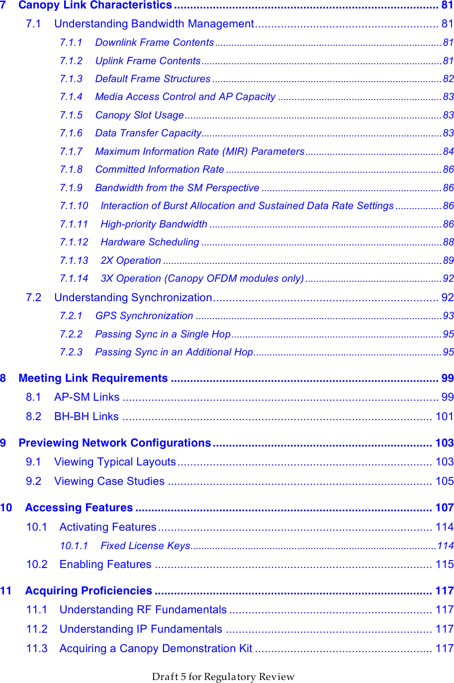                  March 200                  Through Software Release 6.       Draft 5 for Regulatory Review 7 Canopy Link Characteristics .................................................................................. 81 7.1 Understanding Bandwidth Management......................................................... 81 7.1.1 Downlink Frame Contents...................................................................................81 7.1.2 Uplink Frame Contents........................................................................................81 7.1.3 Default Frame Structures ....................................................................................82 7.1.4 Media Access Control and AP Capacity ............................................................83 7.1.5 Canopy Slot Usage..............................................................................................83 7.1.6 Data Transfer Capacity........................................................................................83 7.1.7 Maximum Information Rate (MIR) Parameters..................................................84 7.1.8 Committed Information Rate ...............................................................................86 7.1.9 Bandwidth from the SM Perspective ..................................................................86 7.1.10 Interaction of Burst Allocation and Sustained Data Rate Settings .................86 7.1.11 High-priority Bandwidth .....................................................................................86 7.1.12 Hardware Scheduling ........................................................................................88 7.1.13 2X Operation ......................................................................................................89 7.1.14 3X Operation (Canopy OFDM modules only) ..................................................92 7.2 Understanding Synchronization...................................................................... 92 7.2.1 GPS Synchronization ..........................................................................................93 7.2.2 Passing Sync in a Single Hop.............................................................................95 7.2.3 Passing Sync in an Additional Hop.....................................................................95 8 Meeting Link Requirements ................................................................................... 99 8.1 AP-SM Links .................................................................................................. 99 8.2 BH-BH Links ................................................................................................ 101 9 Previewing Network Configurations .................................................................... 103 9.1 Viewing Typical Layouts............................................................................... 103 9.2 Viewing Case Studies .................................................................................. 105 10 Accessing Features ............................................................................................ 107 10.1 Activating Features..................................................................................... 114 10.1.1 Fixed License Keys..........................................................................................114 10.2 Enabling Features ...................................................................................... 115 11 Acquiring Proficiencies ...................................................................................... 117 11.1 Understanding RF Fundamentals ............................................................... 117 11.2 Understanding IP Fundamentals ................................................................ 117 11.3 Acquiring a Canopy Demonstration Kit ....................................................... 117 