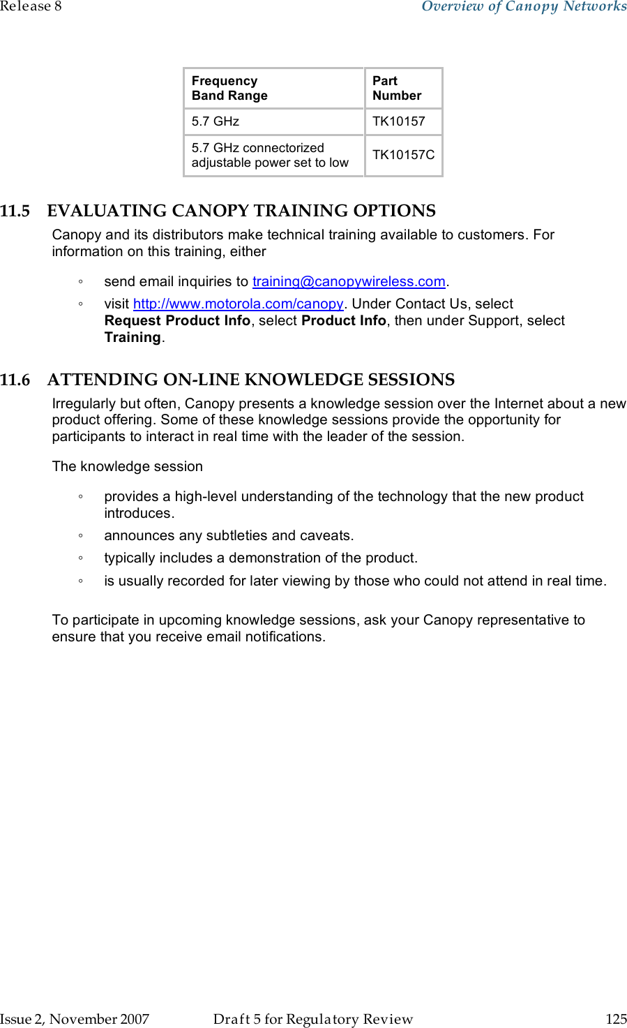 Release 8    Overview of Canopy Networks                  March 200                  Through Software Release 6.   Issue 2, November 2007  Draft 5 for Regulatory Review  125     Frequency  Band Range Part Number 5.7 GHz TK10157 5.7 GHz connectorized adjustable power set to low TK10157C 11.5 EVALUATING CANOPY TRAINING OPTIONS Canopy and its distributors make technical training available to customers. For information on this training, either ◦  send email inquiries to training@canopywireless.com. ◦  visit http://www.motorola.com/canopy. Under Contact Us, select Request Product Info, select Product Info, then under Support, select Training. 11.6 ATTENDING ON-LINE KNOWLEDGE SESSIONS Irregularly but often, Canopy presents a knowledge session over the Internet about a new product offering. Some of these knowledge sessions provide the opportunity for participants to interact in real time with the leader of the session.  The knowledge session  ◦  provides a high-level understanding of the technology that the new product introduces.  ◦  announces any subtleties and caveats. ◦  typically includes a demonstration of the product. ◦  is usually recorded for later viewing by those who could not attend in real time.  To participate in upcoming knowledge sessions, ask your Canopy representative to ensure that you receive email notifications. 