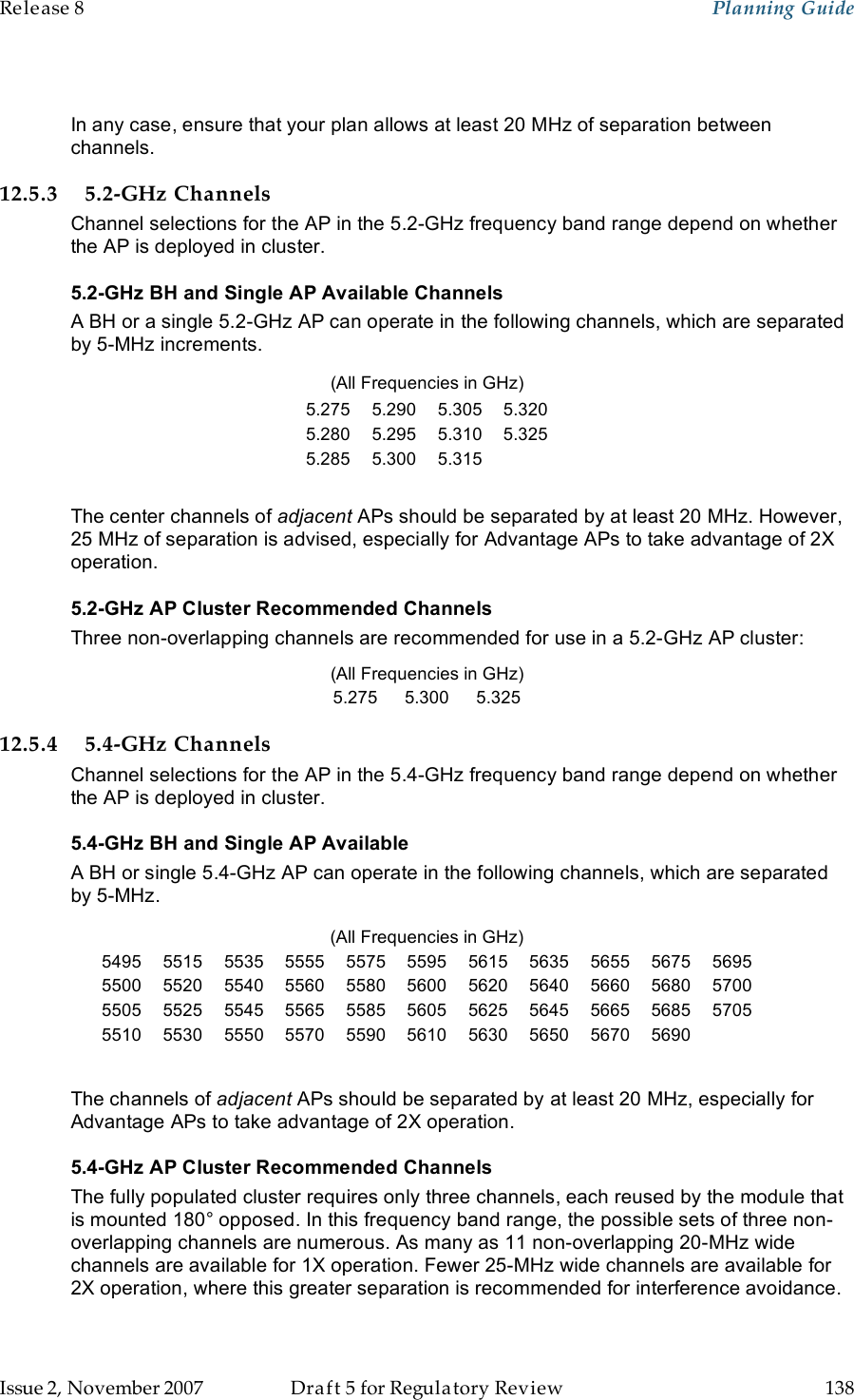 Release 8    Planning Guide                  March 200                  Through Software Release 6.   Issue 2, November 2007  Draft 5 for Regulatory Review  138      In any case, ensure that your plan allows at least 20 MHz of separation between channels. 12.5.3 5.2-GHz Channels Channel selections for the AP in the 5.2-GHz frequency band range depend on whether the AP is deployed in cluster.  5.2-GHz BH and Single AP Available Channels A BH or a single 5.2-GHz AP can operate in the following channels, which are separated by 5-MHz increments. (All Frequencies in GHz) 5.275 5.290 5.305 5.320 5.280 5.295 5.310 5.325 5.285 5.300 5.315   The center channels of adjacent APs should be separated by at least 20 MHz. However,  25 MHz of separation is advised, especially for Advantage APs to take advantage of 2X operation. 5.2-GHz AP Cluster Recommended Channels Three non-overlapping channels are recommended for use in a 5.2-GHz AP cluster: (All Frequencies in GHz) 5.275 5.300 5.325 12.5.4 5.4-GHz Channels Channel selections for the AP in the 5.4-GHz frequency band range depend on whether the AP is deployed in cluster.  5.4-GHz BH and Single AP Available  A BH or single 5.4-GHz AP can operate in the following channels, which are separated by 5-MHz. (All Frequencies in GHz) 5495 5515 5535 5555 5575 5595 5615 5635 5655 5675 5695 5500 5520 5540 5560 5580 5600 5620 5640 5660 5680 5700 5505 5525 5545 5565 5585 5605 5625 5645 5665 5685 5705 5510 5530 5550 5570 5590 5610 5630 5650 5670 5690   The channels of adjacent APs should be separated by at least 20 MHz, especially for Advantage APs to take advantage of 2X operation. 5.4-GHz AP Cluster Recommended Channels The fully populated cluster requires only three channels, each reused by the module that is mounted 180° opposed. In this frequency band range, the possible sets of three non-overlapping channels are numerous. As many as 11 non-overlapping 20-MHz wide channels are available for 1X operation. Fewer 25-MHz wide channels are available for 2X operation, where this greater separation is recommended for interference avoidance. 