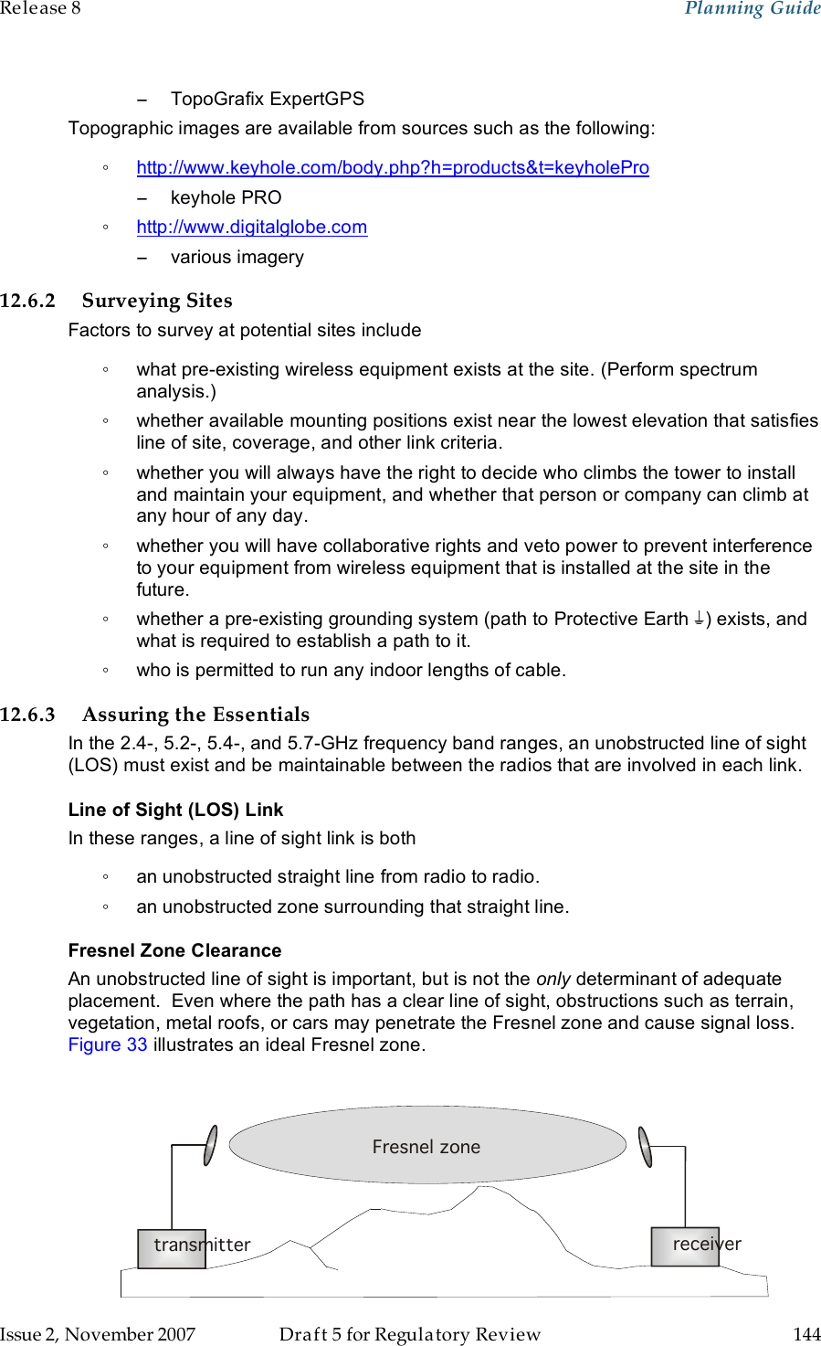 Release 8    Planning Guide                  March 200                  Through Software Release 6.   Issue 2, November 2007  Draft 5 for Regulatory Review  144     −  TopoGrafix ExpertGPS Topographic images are available from sources such as the following: ◦ http://www.keyhole.com/body.php?h=products&amp;t=keyholePro −  keyhole PRO ◦ http://www.digitalglobe.com −  various imagery 12.6.2 Surveying Sites Factors to survey at potential sites include ◦  what pre-existing wireless equipment exists at the site. (Perform spectrum analysis.) ◦  whether available mounting positions exist near the lowest elevation that satisfies line of site, coverage, and other link criteria. ◦  whether you will always have the right to decide who climbs the tower to install and maintain your equipment, and whether that person or company can climb at any hour of any day. ◦  whether you will have collaborative rights and veto power to prevent interference to your equipment from wireless equipment that is installed at the site in the future. ◦  whether a pre-existing grounding system (path to Protective Earth  ) exists, and what is required to establish a path to it. ◦  who is permitted to run any indoor lengths of cable. 12.6.3 Assuring the Essentials In the 2.4-, 5.2-, 5.4-, and 5.7-GHz frequency band ranges, an unobstructed line of sight (LOS) must exist and be maintainable between the radios that are involved in each link. Line of Sight (LOS) Link In these ranges, a line of sight link is both ◦  an unobstructed straight line from radio to radio. ◦  an unobstructed zone surrounding that straight line. Fresnel Zone Clearance An unobstructed line of sight is important, but is not the only determinant of adequate placement.  Even where the path has a clear line of sight, obstructions such as terrain, vegetation, metal roofs, or cars may penetrate the Fresnel zone and cause signal loss. Figure 33 illustrates an ideal Fresnel zone.   Transmitteror Amplifier receivertransmitterFresnel zone 