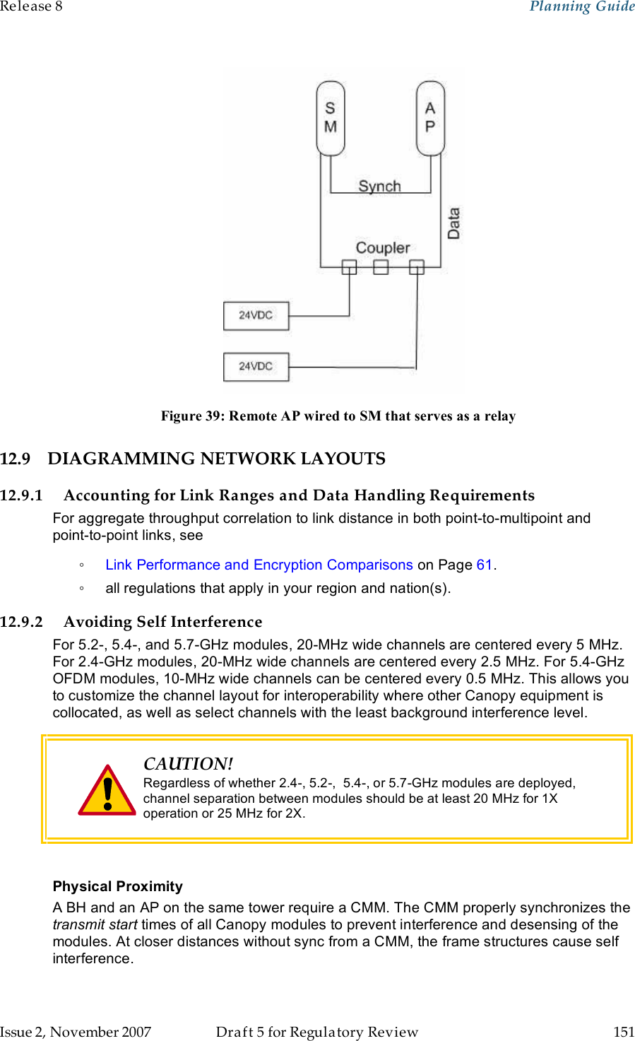 Release 8    Planning Guide                  March 200                  Through Software Release 6.   Issue 2, November 2007  Draft 5 for Regulatory Review  151      Figure 39: Remote AP wired to SM that serves as a relay 12.9 DIAGRAMMING NETWORK LAYOUTS 12.9.1 Accounting for Link Ranges and Data Handling Requirements For aggregate throughput correlation to link distance in both point-to-multipoint and  point-to-point links, see  ◦ Link Performance and Encryption Comparisons on Page 61. ◦  all regulations that apply in your region and nation(s). 12.9.2 Avoiding Self Interference For 5.2-, 5.4-, and 5.7-GHz modules, 20-MHz wide channels are centered every 5 MHz. For 2.4-GHz modules, 20-MHz wide channels are centered every 2.5 MHz. For 5.4-GHz OFDM modules, 10-MHz wide channels can be centered every 0.5 MHz. This allows you to customize the channel layout for interoperability where other Canopy equipment is collocated, as well as select channels with the least background interference level.  CAUTION! Regardless of whether 2.4-, 5.2-,  5.4-, or 5.7-GHz modules are deployed, channel separation between modules should be at least 20 MHz for 1X operation or 25 MHz for 2X.  Physical Proximity A BH and an AP on the same tower require a CMM. The CMM properly synchronizes the transmit start times of all Canopy modules to prevent interference and desensing of the modules. At closer distances without sync from a CMM, the frame structures cause self interference. 