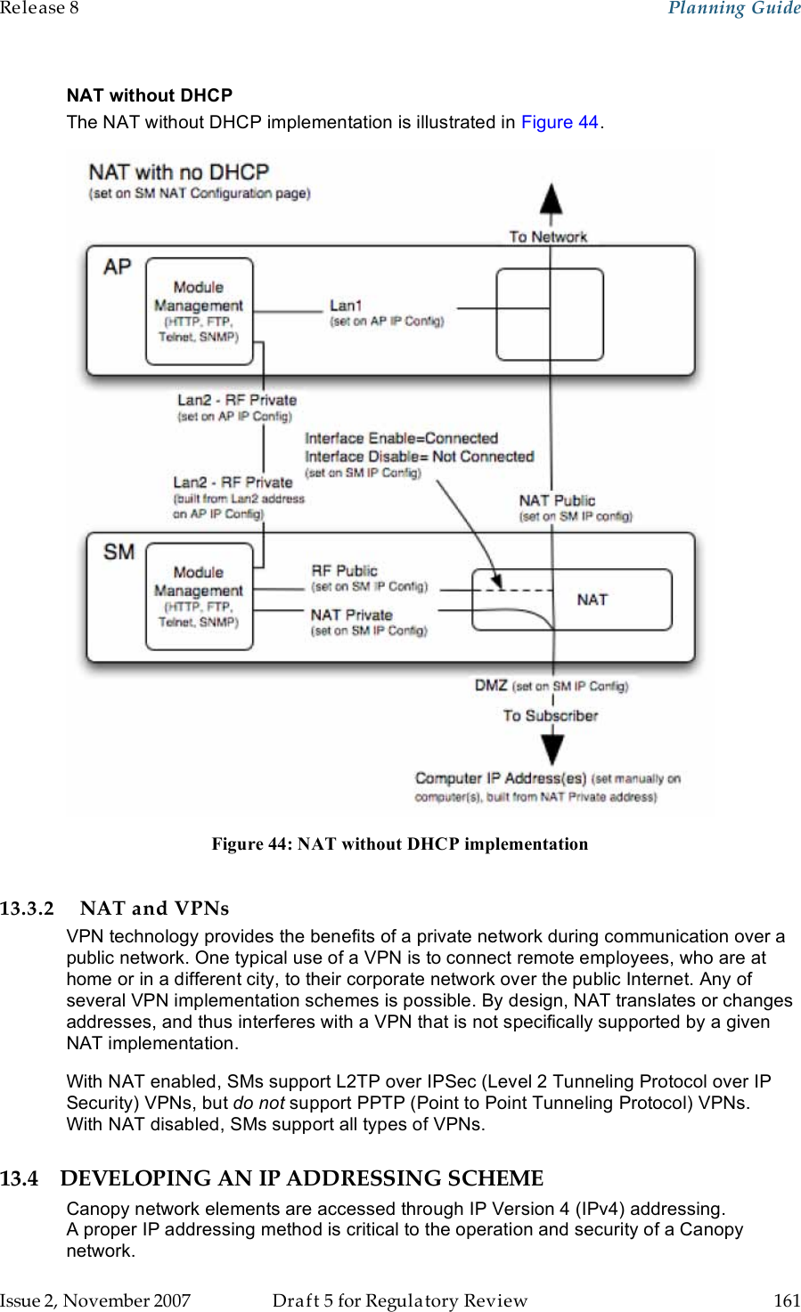 Release 8    Planning Guide                  March 200                  Through Software Release 6.   Issue 2, November 2007  Draft 5 for Regulatory Review  161     NAT without DHCP The NAT without DHCP implementation is illustrated in Figure 44.  Figure 44: NAT without DHCP implementation  13.3.2 NAT and VPNs VPN technology provides the benefits of a private network during communication over a public network. One typical use of a VPN is to connect remote employees, who are at home or in a different city, to their corporate network over the public Internet. Any of several VPN implementation schemes is possible. By design, NAT translates or changes addresses, and thus interferes with a VPN that is not specifically supported by a given NAT implementation. With NAT enabled, SMs support L2TP over IPSec (Level 2 Tunneling Protocol over IP Security) VPNs, but do not support PPTP (Point to Point Tunneling Protocol) VPNs. With NAT disabled, SMs support all types of VPNs. 13.4 DEVELOPING AN IP ADDRESSING SCHEME Canopy network elements are accessed through IP Version 4 (IPv4) addressing.  A proper IP addressing method is critical to the operation and security of a Canopy network. 