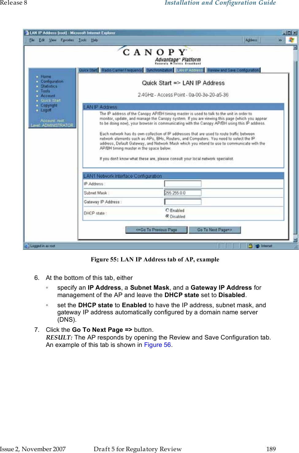 Release 8    Installation and Configuration Guide   Issue 2, November 2007  Draft 5 for Regulatory Review  189       Figure 55: LAN IP Address tab of AP, example  6.  At the bottom of this tab, either ◦  specify an IP Address, a Subnet Mask, and a Gateway IP Address for management of the AP and leave the DHCP state set to Disabled. ◦  set the DHCP state to Enabled to have the IP address, subnet mask, and gateway IP address automatically configured by a domain name server (DNS). 7.  Click the Go To Next Page =&gt; button. RESULT: The AP responds by opening the Review and Save Configuration tab. An example of this tab is shown in Figure 56. 