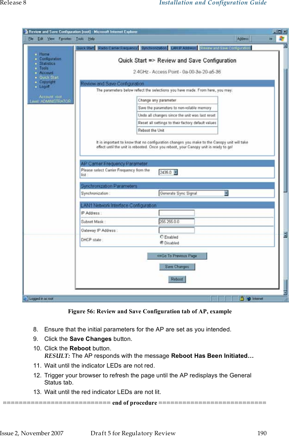 Release 8    Installation and Configuration Guide   Issue 2, November 2007  Draft 5 for Regulatory Review  190       Figure 56: Review and Save Configuration tab of AP, example  8.  Ensure that the initial parameters for the AP are set as you intended. 9.  Click the Save Changes button. 10.  Click the Reboot button. RESULT: The AP responds with the message Reboot Has Been Initiated… 11.  Wait until the indicator LEDs are not red. 12.  Trigger your browser to refresh the page until the AP redisplays the General Status tab.  13.  Wait until the red indicator LEDs are not lit. =========================== end of procedure ===========================  