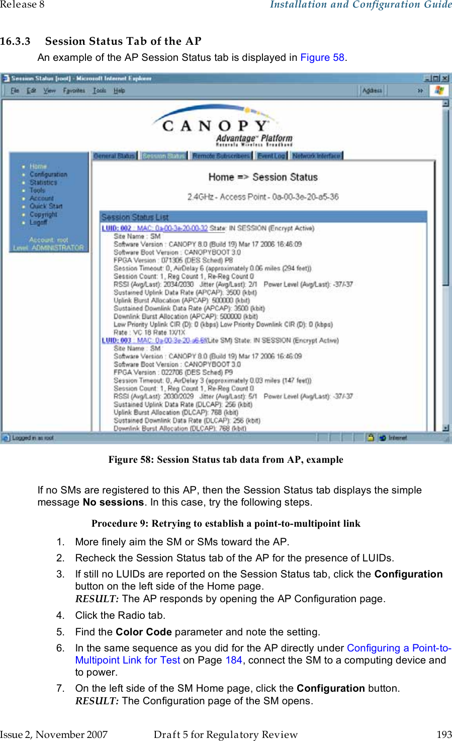 Release 8    Installation and Configuration Guide   Issue 2, November 2007  Draft 5 for Regulatory Review  193     16.3.3 Session Status Tab of the AP An example of the AP Session Status tab is displayed in Figure 58.  Figure 58: Session Status tab data from AP, example  If no SMs are registered to this AP, then the Session Status tab displays the simple message No sessions. In this case, try the following steps. Procedure 9: Retrying to establish a point-to-multipoint link 1.  More finely aim the SM or SMs toward the AP. 2.  Recheck the Session Status tab of the AP for the presence of LUIDs. 3.  If still no LUIDs are reported on the Session Status tab, click the Configuration button on the left side of the Home page. RESULT: The AP responds by opening the AP Configuration page. 4.  Click the Radio tab. 5.  Find the Color Code parameter and note the setting. 6.  In the same sequence as you did for the AP directly under Configuring a Point-to-Multipoint Link for Test on Page 184, connect the SM to a computing device and to power. 7.  On the left side of the SM Home page, click the Configuration button.  RESULT: The Configuration page of the SM opens. 